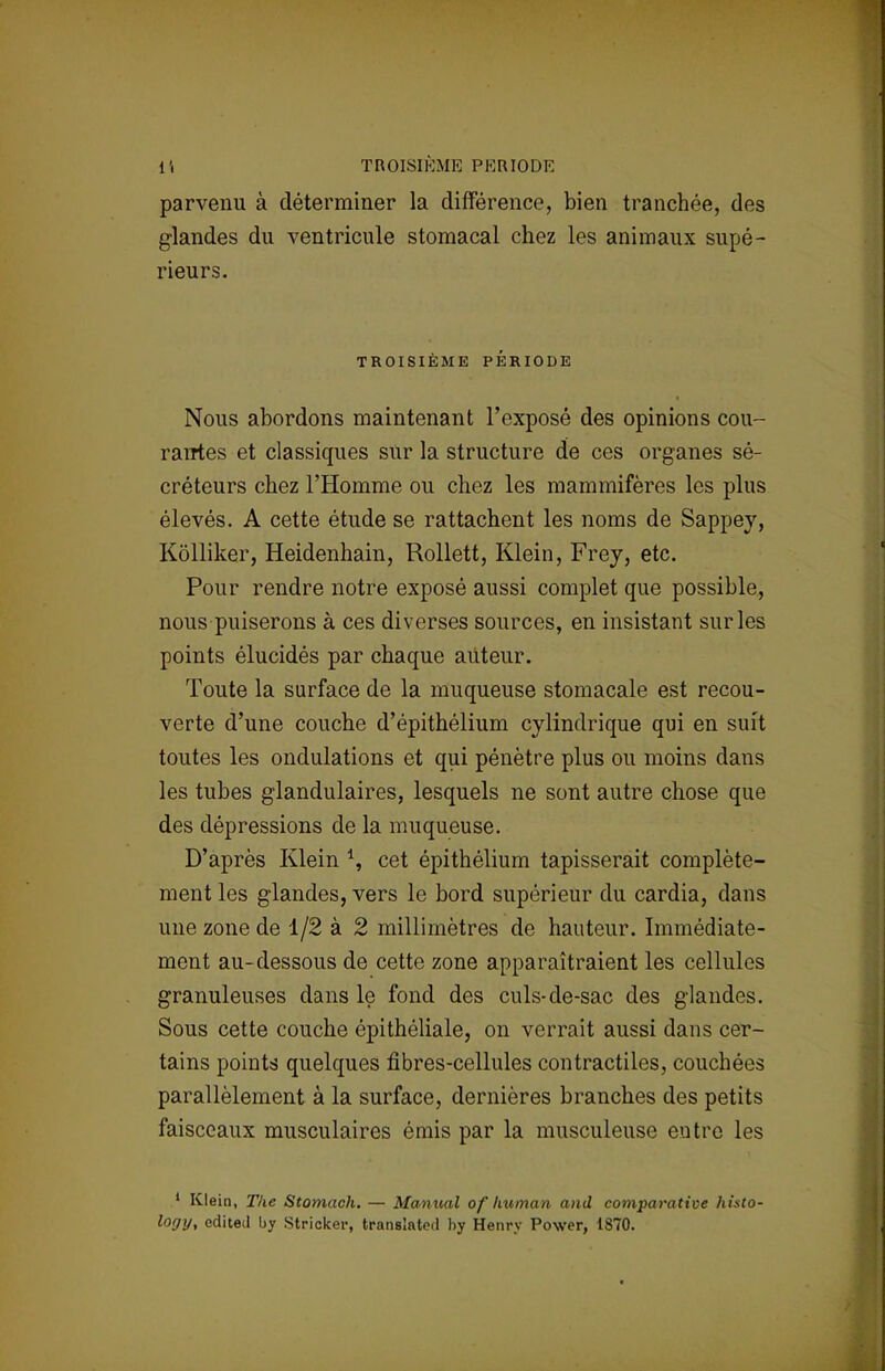 1*( TROISIÈME PKRIODE parvenu à déterminer la différence, bien tranchée, des glandes du ventricule stomacal chez les animaux supé- rieurs. TROISIÈME PÉRIODE Nous abordons maintenant l'exposé des opinions cou- rantes et classiques sur la structure de ces organes sé- créteurs chez l'Homme ou chez les mammifères les plus élevés. A cette étude se rattachent les noms de Sappey, Kôlliker, Heidenhain, Rollett, Klein, Frey, etc. Pour rendre notre exposé aussi complet que possible, nous puiserons à ces diverses sources, en insistant sur les points élucidés par chaque auteur. Toute la surface de la muqueuse stomacale est recou- verte d'une couche d'épithélium cylindrique qui en suit toutes les ondulations et qui pénètre plus ou moins dans les tubes glandulaires, lesquels ne sont autre chose que des dépressions de la muqueuse. D'après Klein \ cet épithélium tapisserait complète- ment les glandes, vers le bord supérieur du cardia, dans une zone de 1/2 à 2 millimètres de hauteur. Immédiate- ment au-dessous de cette zone apparaîtraient les cellules granuleuses dans le fond des culs-de-sac des glandes. Sous cette couche épithéliale, on verrait aussi dans cer- tains points quelques fibres-cellules contractiles, couchées parallèlement à la surface, dernières branches des petits faisceaux musculaires émis par la musculeuse entre les 1 Klein, The Stomach. — Manual of human and comparative histo- logy, edited by Stricker, translatée! by Henry Power, 1870.
