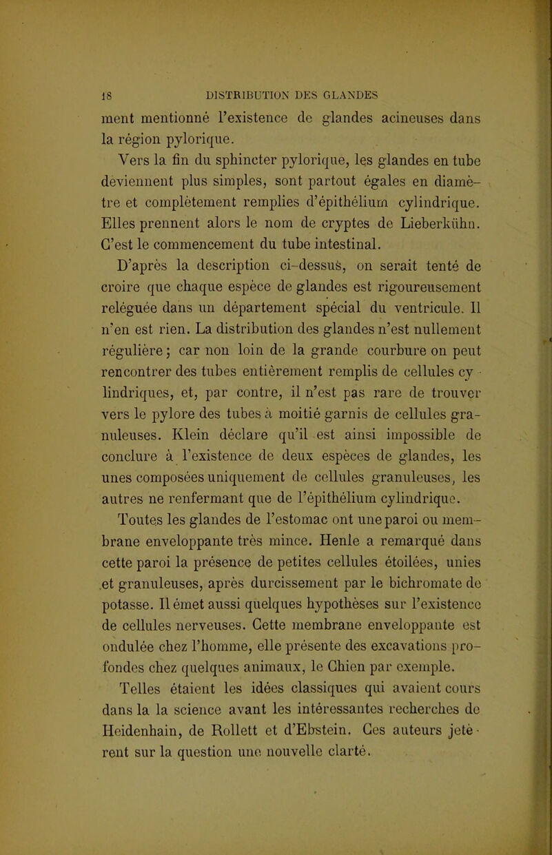 ment mentionné l'existence de glandes acineuses dans la région pylorique. Vers la fin du sphineter pylorique, les glandes en tube deviennent plus simples, sont partout égales en diamè- tre et complètement remplies d'épithéliurn cylindrique. Elles prennent alors le nom de cryptes de Lieberkùhn. C'est le commencement du tube intestinal. D'après la description ci-dessus, on serait tenté de croire que chaque espèce de glandes est rigoureusement reléguée dans un département spécial du ventricule. 11 n'en est rien. La distribution des glandes n'est nullement régulière ; car non loin de la grande courbure on peut rencontrer des tubes entièrement remplis de cellules cy lindriques, et, par contre, il n'est pas rare de trouver vers le pylore des tubes à moitié garnis de cellules gra- nuleuses. Klein déclare qu'il est ainsi impossible de conclure à l'existence de deux espèces de glandes, les unes composées uniquement de cellules granuleuses, les autres ne renfermant que de l'épithélium cylindrique. Toutes les glandes de l'estomac ont une paroi ou mem- brane enveloppante très mince. Henle a remarqué dans cette paroi la présence de petites cellules étoilées, unies et granuleuses, après durcissement par le bichromate de potasse. Il émet aussi quelques hypothèses sur l'existence de cellules nerveuses. Cette membrane enveloppante est ondulée chez l'homme, elle présente des excavations pro- fondes chez quelques animaux, le Chien par exemple. Telles étaient les idées classiques qui avaient cours dans la la science avant les intéressantes recherches de Hcidenhain, de Rollett et d'Ebstein. Ces auteurs jetè- rent sur la question une nouvelle clarté.
