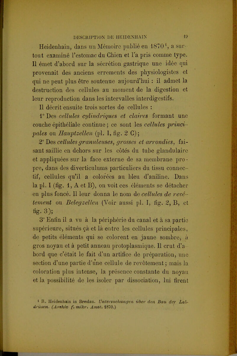 Heidenhain, clans un Mémoire publié en 1870 *, a sur- tout examiné l'estomac du Chien et l'a pris comme type. Il émet d'abord sur la sécrétion gastrique une idée qui provenait des anciens errements des physiologistes et qui ne peut plus être soutenue aujourd'hui : il admet la destruction des cellules au moment de la digestion et leur reproduction dans les intervalles interdigestifs. Il décrit ensuite trois sortes de cellules : 1° Des cellules cylindriques et claires formant une couche épithéliale continue ; ce sont les cellules princi- pales ou Hauptzellen (pl. I, fig. 2 G); 2° Des cellules granuleuses, grosses et arrondies, fai- sant saillie en dehors sur les côtés du tube glandulaire et appliquées sur la face externe de sa membrane pro - pre, dans des diverticulums particuliers du tissu connec- tif, cellules qu'il a colorées au bleu d'aniline. Dans la pl. I (fig. 1, A et B), on voit ces éléments se détacher en plus foncé. Il leur donna le nom de cellules de revê- tement ou Belegzellen (Voir aussi pl. I, fig. 2, B, et %. 3); 3° Enfin il a vu à la périphérie du canal et à sa partie supérieure, situés çà et là entre les cellules principales, de petits éléments qui se colorent en jaune sombre, à gros noyau et à petit anneau protoplasmique. Il crut d'a- bord que c'était le fait d'un artifice de préparation, une section d'une partie d'une cellule de revêtement ; mais la coloration plus intense, la présence constante du noyau et la possibilité de les isoler par dissociation, lui firent 1 R. Heidenhain in Breslau. Untersuchungen iiber den Bau dey Lab- drùscn. (Arehiv ftmikri Anat. 1870.)