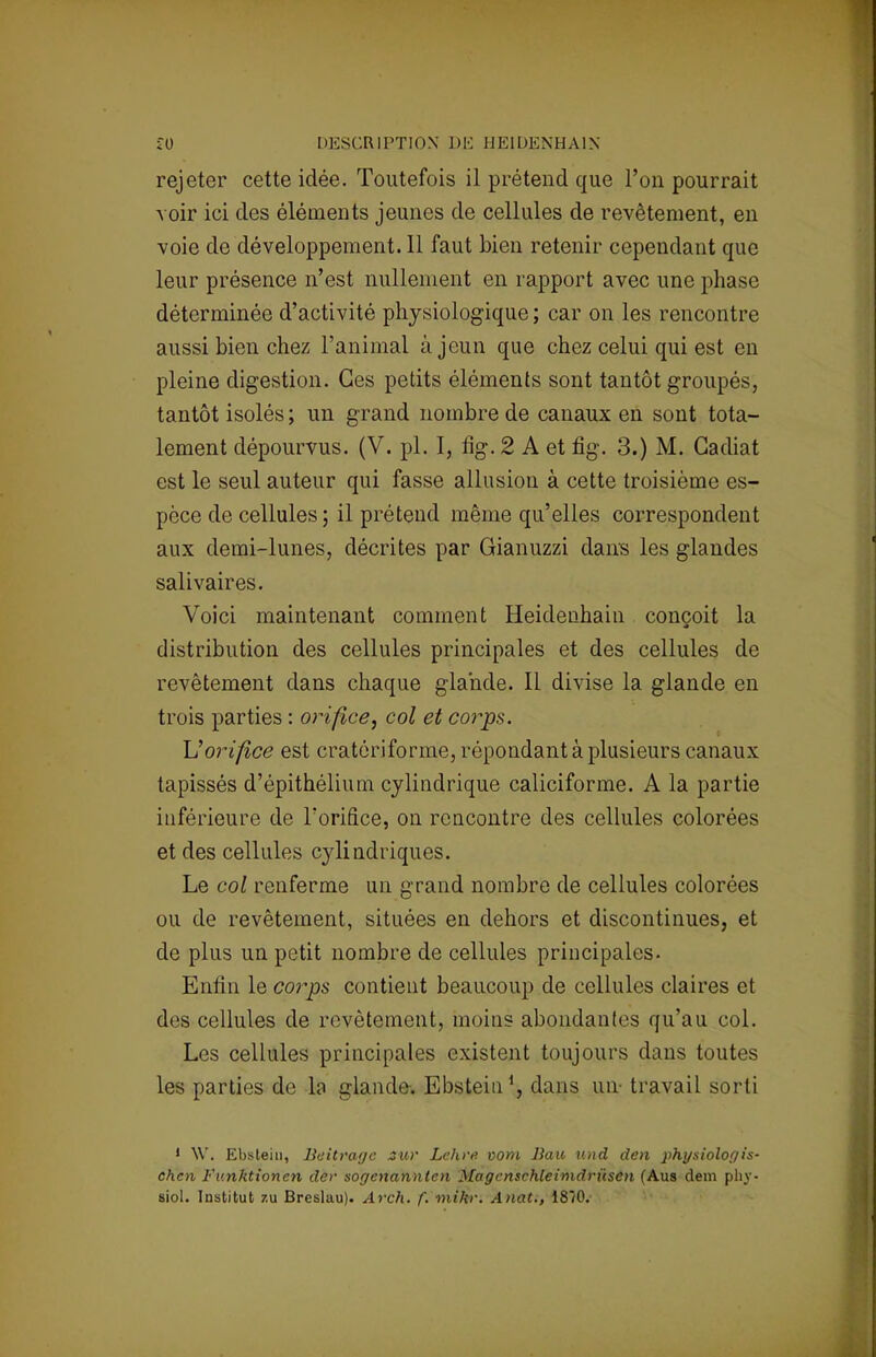rejeter cette idée. Toutefois il prétend que l'on pourrait voir ici des éléments jeunes de cellules de revêtement, en voie de développement. Il faut bien retenir cependant que leur présence n'est nullement en rapport avec une phase déterminée d'activité physiologique ; car on les rencontre aussi bien chez l'animal à jeun que chez celui qui est en pleine digestion. Ces petits éléments sont tantôt groupés, tantôt isolés ; un grand nombre de canaux en sont tota- lement dépourvus. (V. pl. I, fig. 2 A et fig. 3.) M. Gadiat est le seul auteur qui fasse allusion à cette troisième es- pèce de cellules ; il préteud même qu'elles correspondent aux demi-lunes, décrites par Gianuzzi dans les glandes salivaires. Voici maintenant comment Heidenhain conçoit la distribution des cellules principales et des cellules de revêtement dans chaque glande. Il divise la glande en trois parties : orifice, col et corps. Vorifice est cratériforme, répondant à plusieurs canaux tapissés d'épithélium cylindrique caliciforme. A la partie inférieure de l'orifice, on rencontre des cellules colorées et des cellules cylindriques. Le col renferme un grand nombre de cellules colorées ou de revêtement, situées en dehors et discontinues, et de plus un petit nombre de cellules principales. Enfin le corps contient beaucoup de cellules claires et des cellules de revêtement, moins abondantes qu'au col. Les cellules principales existent toujours dans toutes les parties de la glande. Ebstein1, dans un- travail sorti 1 \V. Ebstein, Beitrage jtur Lehi'e- vom Bau und den physiologis- chen Funktionen der sogenanntcn Magenschteimdrùsen (Aus dem phy- siol. Institut zu Breslau). Arch. f. mihr. Anat., 1870.