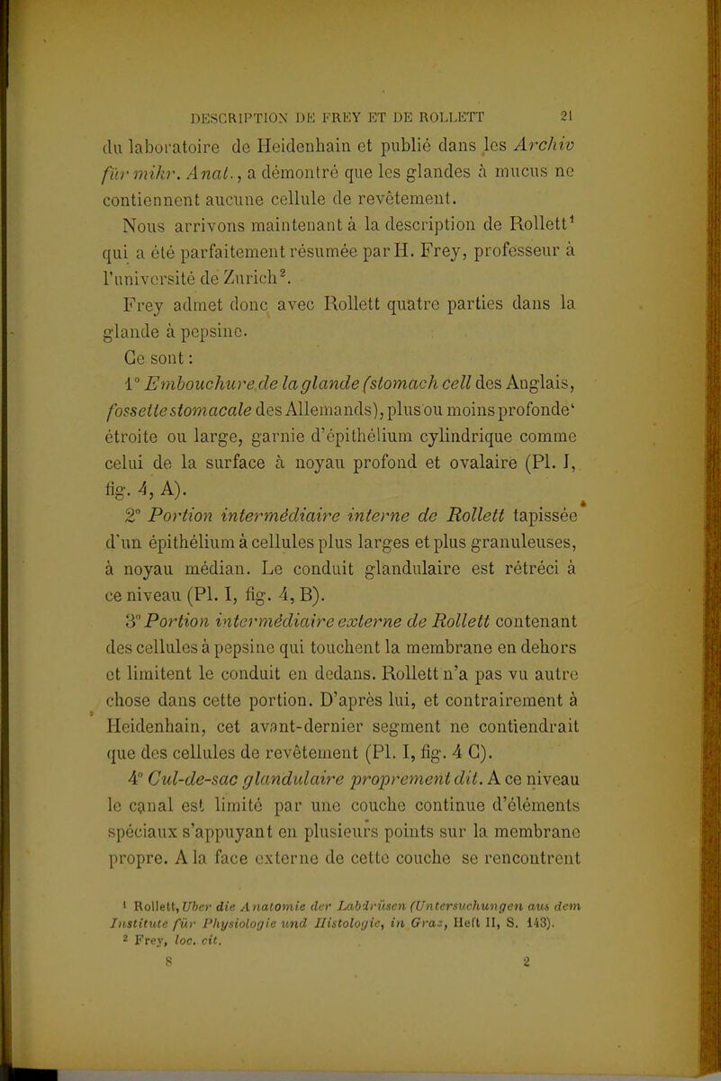 du laboratoire de Heidenhain et publié dans les Archiv fur mikr. Anal., a démontré que les glandes à mucus ne contiennent aucune cellule de revêtement. Nous arrivons maintenant à la description de Rollett1 qui a été parfaitement résumée par H. Frey, professeur à l'université de Zurich2. Frey admet donc avec Rollett quatre parties dans la glande à pepsine. Ce sont : 1° Embouchure de la glande (slomach cell des Anglais, fossette stomacale des Allemands), plus ou moins profonde' étroite ou large, garnie d'épithélium cylindrique comme celui de la surface à noyau profond et ovalaire (Pl. J, %,4'A)\ . îl . .. 2° Portion intermédiaire interne de Rollett tapissée d'un épithélium à cellules plus larges et plus granuleuses, à noyau médian. Le conduit glandulaire est rétréci à ce niveau (Pl. I, fig. 4, B). 3° Portion intermédiaire externe de Rollett contenant des cellules à pepsine qui touchent la membrane en dehors et limitent le conduit en dedans. Rollett n'a pas vu autre chose dans cette portion. D'après lui, et contrairement à Heidenhain, cet avant-dernier segment ne contiendrait que des cellules de revêtement (Pl. I, fig. 4 G). 4e Cul-de-sac glandulaire proprement dit. A ce niveau le canal est limité par une couche continue d'éléments spéciaux s'appuyant en plusieurs points sur la membrane propre. A la face externe de cette couche se rencontrent 1 Rollett, Uber die Anatomie der Labirûsen (Untersuchungen aus dem Jnstitute fur Physiologie und Histologie, in Gras, Heft II, S. 143). 2 Frey, loc. cit. S 2