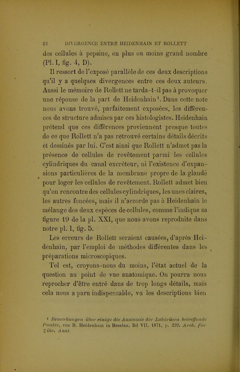 des cellules à pepsine, en plus ou moins grand nombre (Pl.I,fig.4,D). Il ressort de l'exposé parallèle de ces deux descriptions qu'il y a quelques divergences entre ces deux auteurs. Aussi le mémoire de Rollett ne tarda-t-il pas à provoquer une réponse de la part de Heidenhain1. Dans cette note nous avons trouvé, parfaitement exposées, les différen- ces de structure admises par ces histologistes. Heidenhain prétend que ces différences proviennent presque toutes de ce que Rollett n'a pas retrouvé certains détails décrits et dessinés par lui. C'est ainsi que Rollett n'admet pas la présence de cellules de revêtement parmi les cellules cylindriques du canal excréteur, ni l'existence d'expan- sions particulières de la membrane propre de la glandé pour loger les cellules de revêtement. Rollett admet bien qu'on rencontre des cellules cylindriques, les unes claires, les autres foncées, mais il n'accorde pas à Heidenhain le mélange des deux espèces de cellules, comme l'indique sa figure 19 de la pl. XXI, que nous avons reproduite dans notre pl. I, fig. 5. Les erreurs de Rollett seraient causées, d'après Hei- denhain, par l'emploi de méthodes différentes dans les préparations microscopiques. Tel est, croyons-nous du moins, l'état actuel de la question au point de vue anatomique. On pourra nous reprocher d'être entré dans de trop longs détails, mais cela nous a paru indispensable, vu les descriptions bien 1 Bemerhungen ûber cinige die Analomie der Labdrùsen bctreffunde Punhte,.von R. Heidenhain in Breslau. Bd VII. 1871, p. 239. Arch. fur Sikr. Anat.