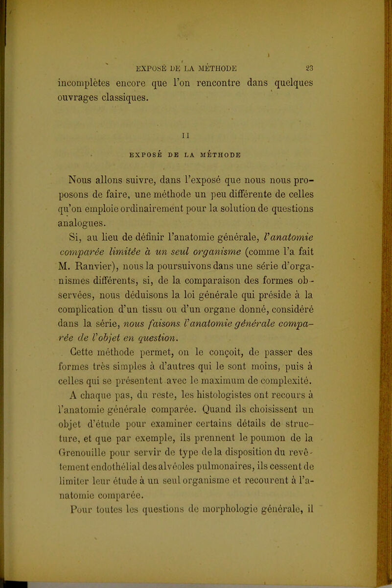 f EXPOSÉ DE LA MÉTHODE incomplètes encore que l'on rencontre ouvrages classiques. i 23 dans quelques il EXPOSÉ DE LA METHODE Nous allons suivre, dans l'exposé que nous nous pro- posons de faire, une méthode un peu différente de celles qu'on emploie ordinairement pour la solution de questions analogues. Si, au lieu de définir l'anatomie générale, Vanatomie comparée limitée à un seul organisme (comme l'a fait M. Ranvier), nous la poursuivons dans une série d'orga- nismes différents, si, de la comparaison des formes ob - servées, nous déduisons la loi générale qui préside à la complication d'un tissu ou d'un organe donné, considéré dans la série, nous faisons l'anatomie générale compa- rée de Vobjet en question. Cette méthode permet, on le conçoit, de passer des formes très simples à d'autres qui le sont moins, puis à celles qui se présentent .avec le maximum de complexité. A chaque pas, du reste, les histologistes ont recours à l'anatomie générale comparée. Quand ils choisissent un objet d'étude pour examiner certains détails de struc- ture, et que par exemple, ils prennent le poumon de la Grenouille pour servir de type delà disposition du revê- l < ■] ik ■!11 < '11 dothélial des alvéoles pulmonaires, ils cessent de limiter leur étude à un seul organisme et recourent à L'a- natomie comparée. Pour toutes les questions de morphologie générale, il