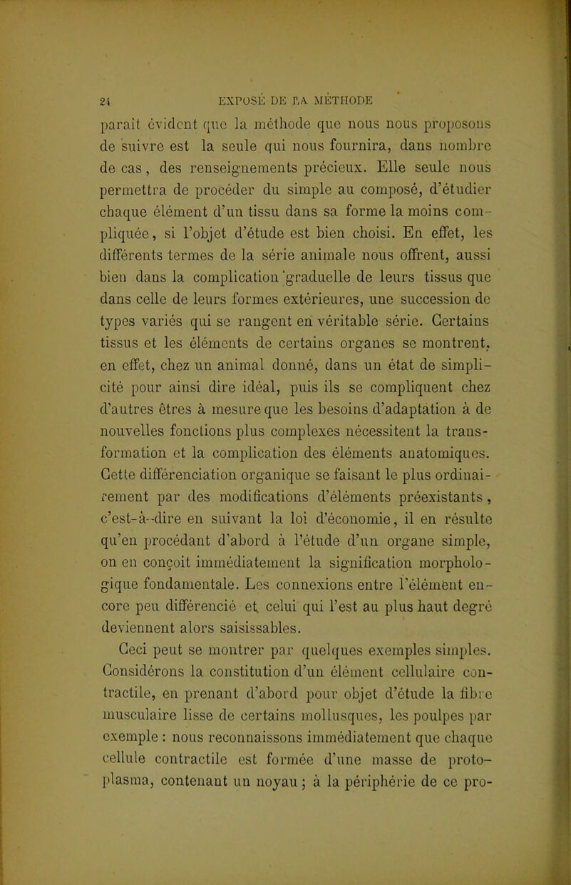 2i EXPOSE DE TA METHODE parait évident que la méthode que nous nous proposons de suivre est la seule qui nous fournira, dans nombre de cas, des renseignements précieux. Elle seule nous permettra de procéder du simple au composé, d'étudier chaque élément d'un tissu dans sa forme la moins com - pliquée, si l'objet d'étude est bien choisi. En effet, les différents termes de la série animale nous offrent, aussi bien dans la complication 'graduelle de leurs tissus que dans celle de leurs formes extérieures, une succession de types variés qui se rangent en véritable série. Certains tissus et les éléments de certains organes se montrent, en effet, chez un animal donné, dans un état de simpli- cité pour ainsi dire idéal, puis ils se compliquent chez d'autres êtres à mesure que les besoins d'adaptation à de nouvelles fonctions plus complexes nécessitent la trans- formation et la complication des éléments anatomiqu<s. Cetle différenciation organique se faisant le plus ordinai- rement par des modifications d'éléments préexistants , c'est-à-dire en suivant la loi d'économie, il en résulte qu'en procédant d'abord à l'étude d'un organe simple, on en conçoit immédiatement la signification morpholo- gique fondamentale. Les connexions entre l'élément en- core peu différencié et celui qui l'est au plus haut degré deviennent alors saisissables. Ceci peut se montrer par quelques exemples simples. Considérons la constitution d'un élément cellulaire con- tractile, en prenant d'abord pour objet d'étude la fibre musculaire lisse de certains mollusques, les poulpes par exemple : nous reconnaissons immédiatement que chaque cellule contractile est formée d'une masse de proto- plasma, contenant un noyau ; à la périphérie de ce pro-