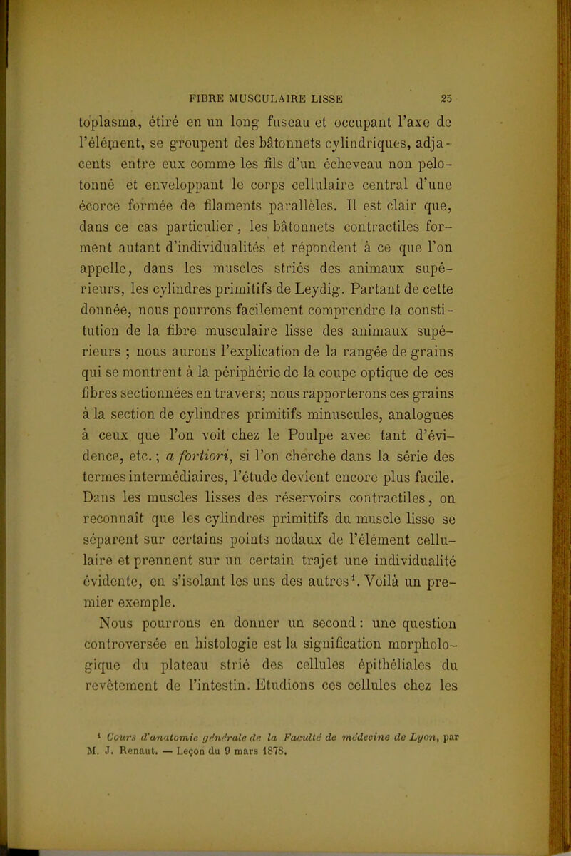 toplasma, étiré en un long- fuseau et occupant l'axe de l'élément, se groupent des bâtonnets cylindriques, adja- cents entre eux comme les fils d'un écheveau non pelo- tonné et enveloppant le corps cellulaire central d'une écorce formée de filaments parallèles. Il est clair que, dans ce cas particulier, les bâtonnets contractiles for- ment autant d'individualités et répondent à ce que l'on appelle, dans les muscles striés des animaux supé- rieurs, les cylindres primitifs de Leydig. Partant de cette donnée, nous pourrons facilement comprendre la consti- tution de la fibre musculaire lisse des animaux supé- rieurs ; nous aurons l'explication de la rangée de grains qui se montrent à la périphérie de la coupe optique de ces fibres sectionnées en travers; nous rapporterons ces grains à la section de cylindres primitifs minuscules, analogues â ceux que l'on voit chez le Poulpe avec tant d'évi- dence, etc. ; a fortiori, si l'on cherche dans la série des termes intermédiaires, l'étude devient encore plus facile. Dans les muscles lisses des réservoirs contractiles, on reconnaît que les cylindres primitifs du muscle lisse se séparent sur certains points nodaux de l'élément cellu- laire et prennent sur un certain trajet une individualité évidente, en s'isolant les uns des autres1. Voilà un pre- mier exemple. Nous pourrons en donner un second : une question controversée en histologie est la signification morpholo- gique du plateau strié des cellules épithéliales du revêtement de l'intestin. Etudions ces cellules chez les 1 Cours d'anatomie générale de la Faculté de médecine de Lyon, par M. J. Renaut. — Leçon du 9 mars 1878.