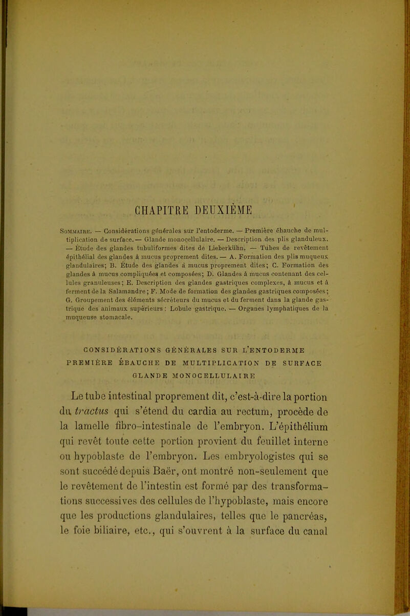 CHAPITRE DEUXIÈME Sommaire. — Considérations générales sur l'entoderme. — Première ébauche de mul- tiplication de surface.— Glande monocellulaire. — Description des plis glanduleux. — Étude des glandes tuhuliformes dites de Lieberkiihn. — Tubes de revêtement épithélial des glandes a mucus proprement dites.— A. Formation des plismuqucux glandulaires; B. Etude des glandes à mucus proprement dites; C. Formation des glandes à mucus compliquées et composées; D. Glandes à mucus contenant des cel- lules granuleuses; E. Description des glandes gastriques complexes, à inucus et à ferment de la Salamandre ; F. Mode de formation des glandes gastriques composées; G. Groupement des éléments sécréteurs du mucus et du ferment dans la glande gas- trique des animaux supérieurs : Lobule gastrique. — Organes lymphatiques de la muqueuse stomacale. CONSIDÉRATIONS GÉNÉRALES SUR L'ENTODERME PREMIÈRE ÉBAUCHE DE MULTIPLICATION DE SURFACE GLANDE MONOCELLULAIRE Le tube intestinal proprement dit, c'est-à-dire la portion du tvactus qui s'étend du cardia au rectum, procède de la lamelle fibro-intestinale de l'embryon. L'épithélium qui revêt toute cette portion provient du feuillet interne ou hypoblaste de l'embryon. Les embryologistes qui se sont succédé depuis Baër, ont montré non-seulement que le revêtement de l'intestin est formé par des transforma- tions successives des cellules de l'hypoblaste, mais encore que les productions glandulaires, telles que le pancréas, le foie biliaire, etc., qui s'ouvrent à la surface du canal