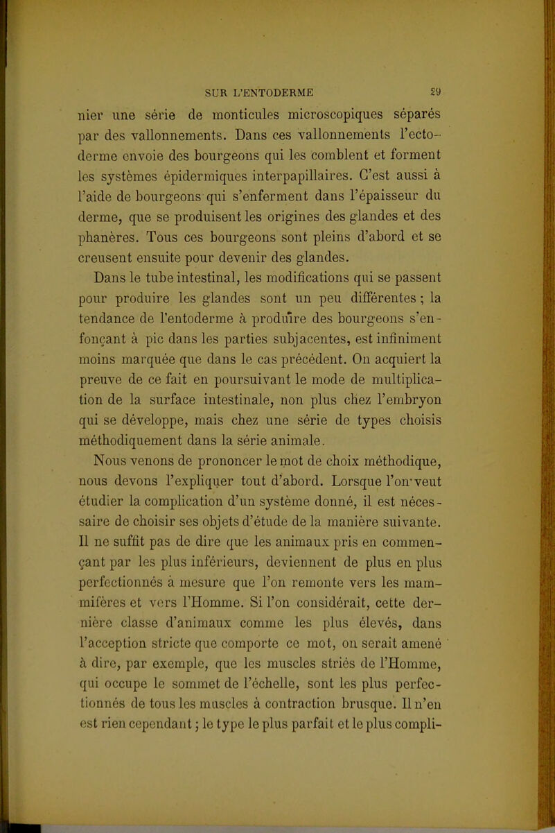 nier une série de monticules microscopiques séparés par des vallonnements. Dans ces vallonnements l'ecto- derme envoie des bourgeons qui les comblent et forment les systèmes épidermiques interpapillaires. C'est aussi à l'aide de bourgeons qui s'enferment dans l'épaisseur du derme, que se produisent les origines des glandes et des phanères. Tous ces bourgeons sont pleins d'abord et se creusent ensuite pour devenir des glandes. Dans le tube intestinal, les modifications qui se passent pour produire les glandes sont un peu différentes ; la tendance de l'entoderme à produire des bourgeons s'en- fonçant à pic dans les parties subjacentes, est infiniment moins marquée que dans le cas précédent. On acquiert la preuve de ce fait en poursuivant le mode de multiplica- tion de la surface intestinale, non plus chez l'embryon qui se développe, mais chez une série de types choisis méthodiquement dans la série animale. Nous venons de prononcer le mot de choix méthodique, nous devons l'expliquer tout d'abord. Lorsque l'on-veut étudier la complication d'un système donné, il est néces- saire de choisir ses objets d'étude de la manière suivante. Il ne suffit pas de dire que les animaux pris en commen- çant par les plus inférieurs, deviennent de plus en plus perfectionnés à mesure que l'on remonte vers les mam- mifères et vers l'Homme. Si l'on considérait, cette der- nière classe d'animaux comme les plus élevés, dans l'acception stricte que comporte ce mot, on serait amené à dire, par exemple, que les muscles striés de l'Homme, qui occupe le sommet de l'échelle, sont les plus perfec- tionnés de tous les muscles à contraction brusque. Il n'en est rien cependant ; le type le plus parfait et le plus compli-