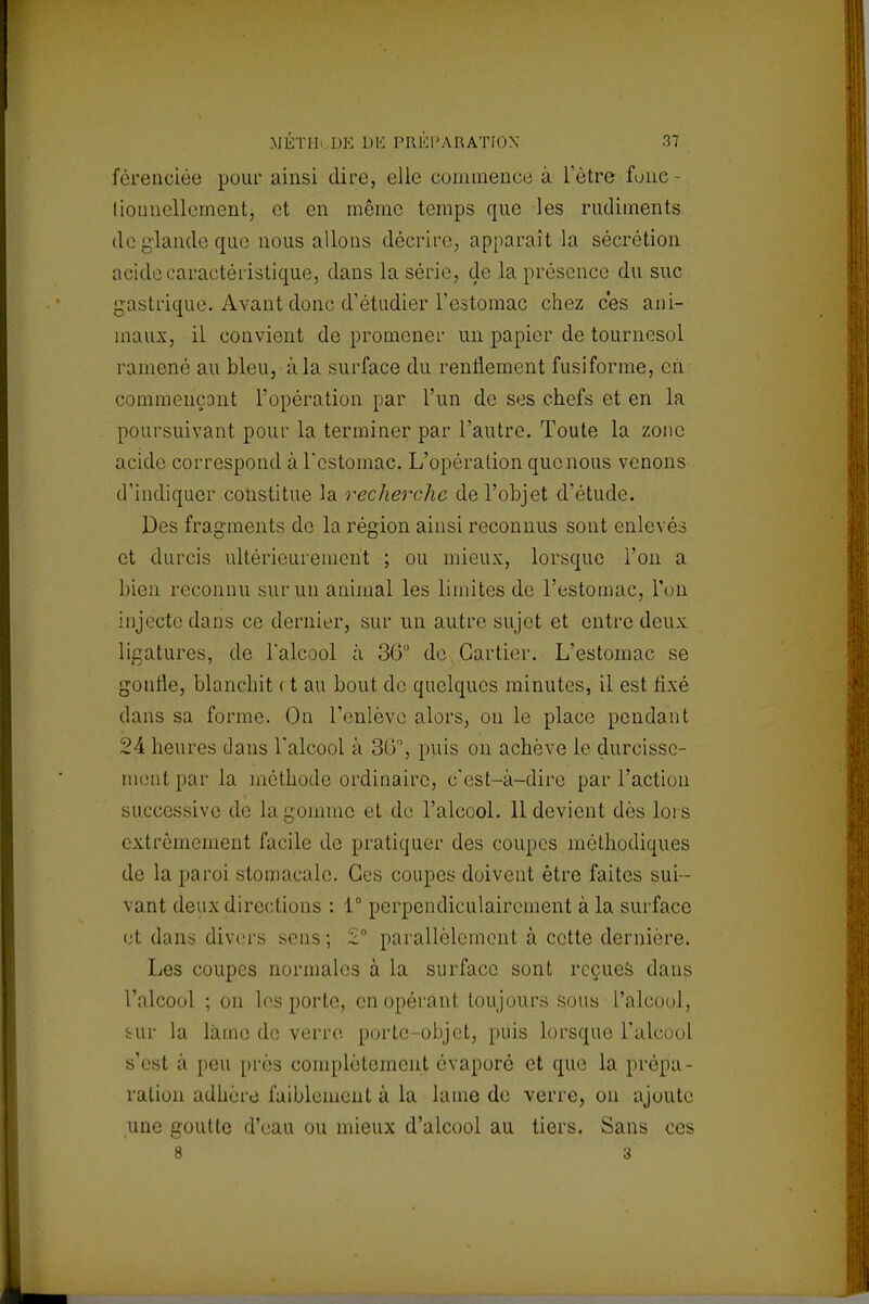 fèreneiée pour ainsi dire, elle commence a l'être fone- liounellementj et en même temps que les rudiments do glande que nous allons décrire, apparaît la sécrétion acide caractéristique, dans la série, de la présence du suc gastrique. Avant donc d'étudier l'estomac chez ces ani- maux, il convient de promener un papier de tournesol ramené au bleu, à la surface du renflement fusiforme, en commençant l'opération par l'un de ses chefs et en la poursuivant pour la terminer par l'autre. Toute la zone acide correspond à l'estomac. L'opération que nous venons d'indiquer constitue la recherche de l'objet d'étude. Des fragments de la région ainsi reconnus sont enlevés et durcis ultérieurement ; ou mieux, lorsque l'on a bien reconnu sur un animal les limites de l'estomac, l'on injecte dans ce dernier, sur un autre sujet et entre deux ligatures, de l'alcool à 30° de Cartier. L'estomac se gonfle, blanchit ( t au bout de quelques minutes, il est fixé dans sa forme. On l'enlève alors, on le place pendant 24 heures dans l'alcool à 36°, puis on achève le durcisse- ment par la méthode ordinaire, c'est-à-dire par l'action successive de la gomme et de l'alcool. 11 devient dès loi s extrêmement facile de pratiquer des coupes méthodiques de la paroi stomacale. Ces coupes doivent être faites sui- vant deux directions : 1° perpendiculairement à la surface et dans divers sens ; 2.° parallèlement à cette dernière. Les coupes normales à la surface sont reçues dans l'alcool ; on les porte, en opérant toujours sous l'alcool, sur la lame de verre porte-objet, puis lorsque l'alcool s'est à peu près complètement évaporé et que la prépa- ration adhère faiblement à la lame de verre, on ajoute une goutte d'eau ou mieux d'alcool au tiers. Sans ces 8 3