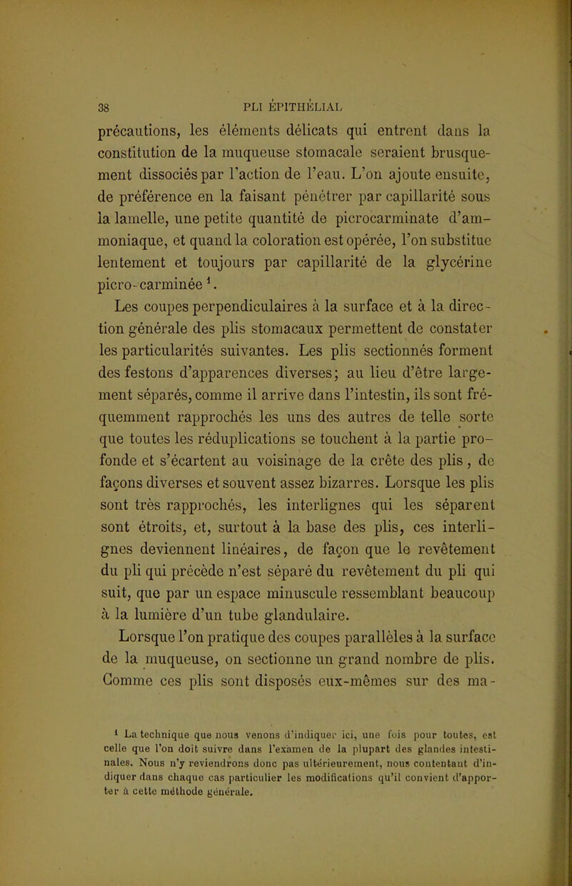 précautions, les éléments délicats qui entrent dans la constitution de la muqueuse stomacale seraient brusque- ment dissociés par Faction de l'eau. L'on ajoute ensuite, de préférence en la faisant pénétrer par capillarité sous la lamelle, une petite quantité de picrocarminate d'am- moniaque, et quand la coloration est opérée, l'on substitue lentement et toujours par capillarité de la glycérine picro- carminée *. Les coupes perpendiculaires a la surface et à la direc- tion générale des plis stomacaux permettent de constater les particularités suivantes. Les plis sectionnés forment des festons d'apparences diverses; au lieu d'être large- ment séparés, comme il arrive dans l'intestin, ils sont fré- quemment rapprochés les uns des autres de telle sorte que toutes les réduplications se touchent à la partie pro- fonde et s'écartent au voisinage de la crête des plis, de façons diverses et souvent assez bizarres. Lorsque les plis sont très rapprochés, les interlignes qui les séparent sont étroits, et, surtout à la base des plis, ces interli- gnes deviennent linéaires, de façon que le revêtement du pli qui précède n'est séparé du revêtement du pli qui suit, que par un espace minuscule ressemblant beaucoup à la lumière d'un tube glandulaire. Lorsque l'on pratique des coupes parallèles à la surface de la muqueuse, on sectionne un grand nombre de plis. Gomme ces plis sont disposés eux-mêmes sur des ma - 1 La technique que noua venons d'indiquer ici, une fois pour toutes, est celle que l'on doit suivre dans l'examen de la plupart des glandes intesti- nales. Nous n'y reviendrons donc pas ultérieurement, nous contentant d'in- diquer dans chaque cas particulier les modifications qu'il convient d'appor- ter à cette méthode générale.