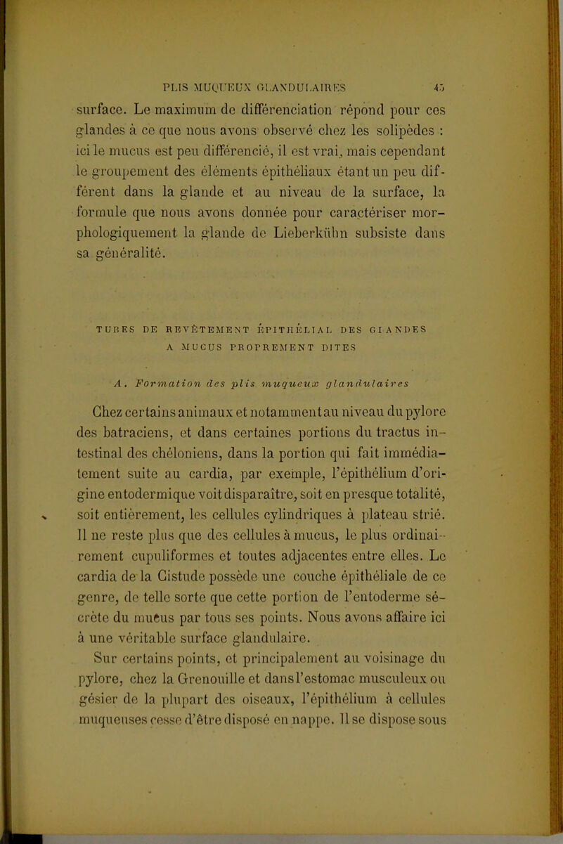 PLIS HUOURUX 01.AXDUIAIRKS 43 surface. Le maximum de différenciation répond pour ces glandes à ce que nous avons observé chez les solipèdes : ici le mucus est peu différencié, il est vrai, mais cependant le groupement des éléments épithéliaux étant un peu dif- férent dans la glande et au niveau de la surface, la formule que nous avons donnée pour caractériser mor- phologiquement la glande de Lieberkùhn subsiste dans sa généralité. TUI'.ES DE REVÊTEMENT ÉPITHÉLIAL DES GLANDES A MUCUS PROPREMENT DITES A. Formation des plis muqueux glandulaires Chez certains animaux et notamment au niveau du pylore des batraciens, et dans certaines portions du tractus in- testinal des chéloniens, dans la portion qui fait immédia- tement suite au cardia, par exemple, l'épithélium d'ori- gine entodermique voit disparaître, soit en presque totalité, soit entièrement, les cellules cylindriques à plateau strié. 11 ne reste plus que des cellules à mucus, le plus ordinai- rement cupuliformes et toutes adjacentes entre elles. Le cardia de la Gistude possède une couche épithéliale de ce genre, de telle sorte que cette portion de l'entoderme sé- crète du mueus par tous ses points. Nous avons affaire ici à une véritable surface glandulaire. Sur certains points, et principalement au voisinage du pylore, chez la Grenouille et dansl'estomac musculeuxou gésier de La plupart des oiseaux, l'épithélium à cellules muqueuses cesse d'être disposé en nappe. 11 se dispose sous
