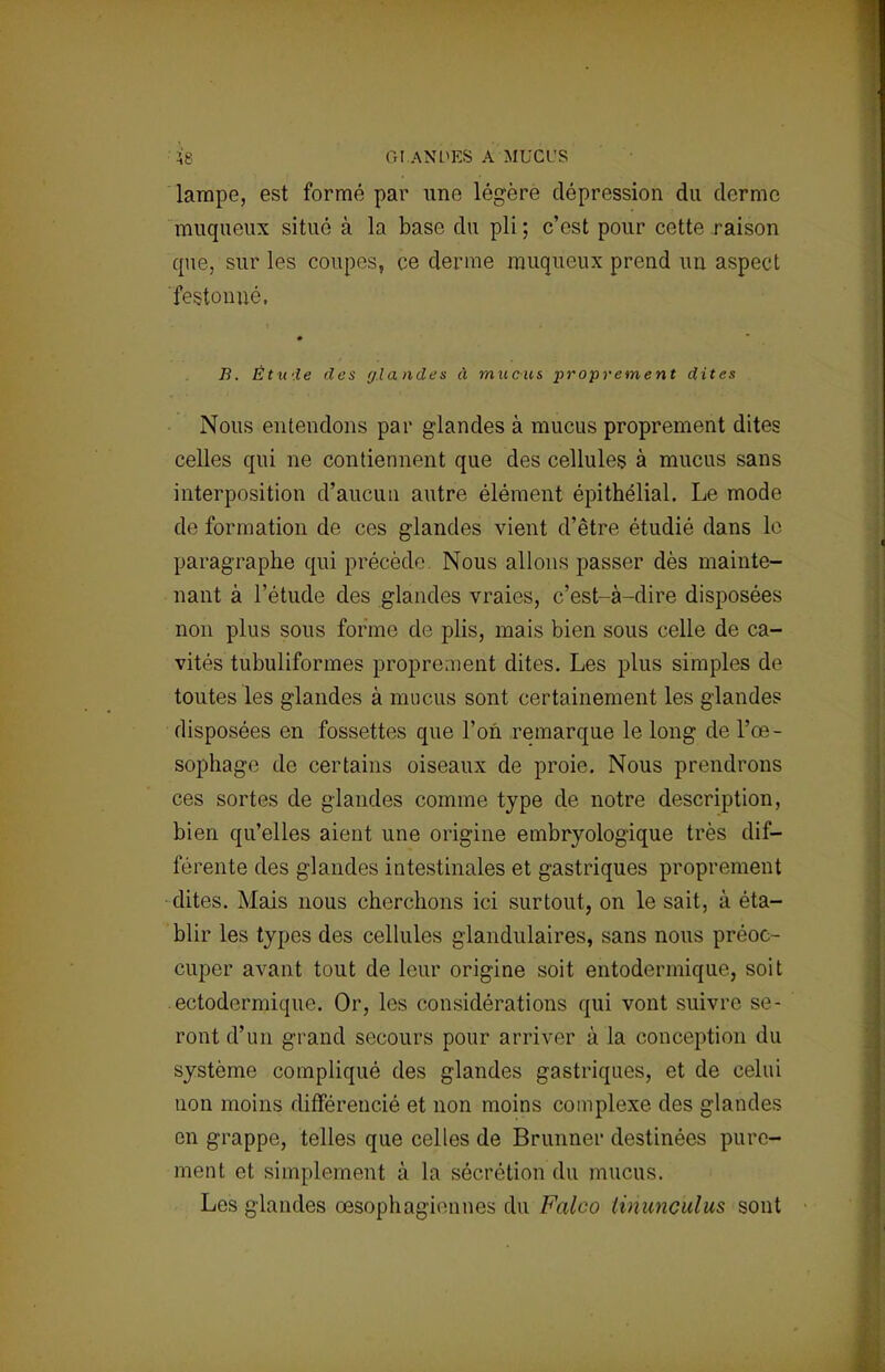 lampe, est formé par une légère dépression du derme muqueux situé à la base du pli ; c'est pour cette raison que, sur les coupes, ce derme muqueux prend un aspect 'festonné, B. Étude des glandes à mucus proprement dites Nous entendons par glandes à mucus proprement dites celles qui ne contiennent que des cellules à mucus sans interposition d'aucun autre élément épithélial. Le mode de formation de ces glandes vient d'être étudié dans io paragraphe qui précède Nous allons passer dès mainte- nant à l'étude des glandes vraies, c'est-à-dire disposées non plus sous forme de plis, mais bien sous celle de ca- vités tubuliformes proprement dites. Les plus simples de toutes les glandes à mucus sont certainement les glandes disposées en fossettes que l'on remarque le long de l'œ- sophage de certains oiseaux de proie. Nous prendrons ces sortes de glandes comme type de notre description, bien qu'elles aient une origine embryologique très dif- férente des glandes intestinales et gastriques proprement dites. Mais nous cherchons ici surtout, on le sait, à éta- blir les types des cellules glandulaires, sans nous préoc- cuper avant tout de leur origine soit entodermique, soit ectodermique. Or, les considérations qui vont suivre se- ront d'un grand secours pour arriver à la conception du système compliqué des glandes gastriques, et de celui non moins différencié et non moins complexe des glandes en grappe, telles que celles de Brunner destinées pure- ment el simplement à la sécrétion du mucus. Les glandes œsophagiennes du Falco tinunc'uius sont