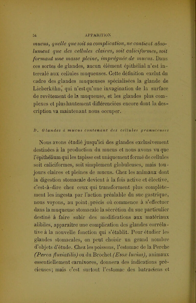 mucus, quelle que soit sa complication, ne contient abso- lument que des cellules claires, soit caliciformes, soit formant une masse pleine, imprégnée de mucus. Dans ces sortes de glandes, aucun élément épithélial n'est in- tercalé aux cellules muqueuses. Cette définition exclut du cadre des glandes muqueuses spécialisées la glande de Lieberkùhn, qui n'est qu'une invagination de la surface de revêtement de la muqueuse, et les glandes plus com- plexes et plus hautement différenciées encore dont la des- cription va maintenant nous occuper. D. Glandes à mucus contenant des cellules granuleuses Nous avons étudié jusqu'ici des glandes exclusivement destinées à la production du mucus et nous avons vu que l'épithélium qui les tapisse est uniquement formé de cellules soit caliciformes, soit simplement globuleuses, mais tou- jours claires et pleines de mucus. Chez les animaux dont Ja digestion stomacale devient à la fois active et élective c'est-à-dire chez ceux qui transforment plus complète- ment les ingesta par l'action préalable du suc gastrique, nous voyons, au point .précis où commence à s'effectuer dans la muqueuse stomacale la sécrétion du suc particulier destiné à faire subir des modifications aux matériaux alibiles, apparaître une complication des glandes corréla- tive à la nouvelle fonction qui s'établit. Pour étudier les glandes stomacales, on peut choisir un grand nombre d'objets d'étude. Chez les poissons, l'estomac de la Perche (Perça fluviatilis) ou du Brochet (Esox luciusj, animaux essentiellement carnivores, donnera des indications pré- cieuses; mais c'est surtout l'estomac des batraciens et