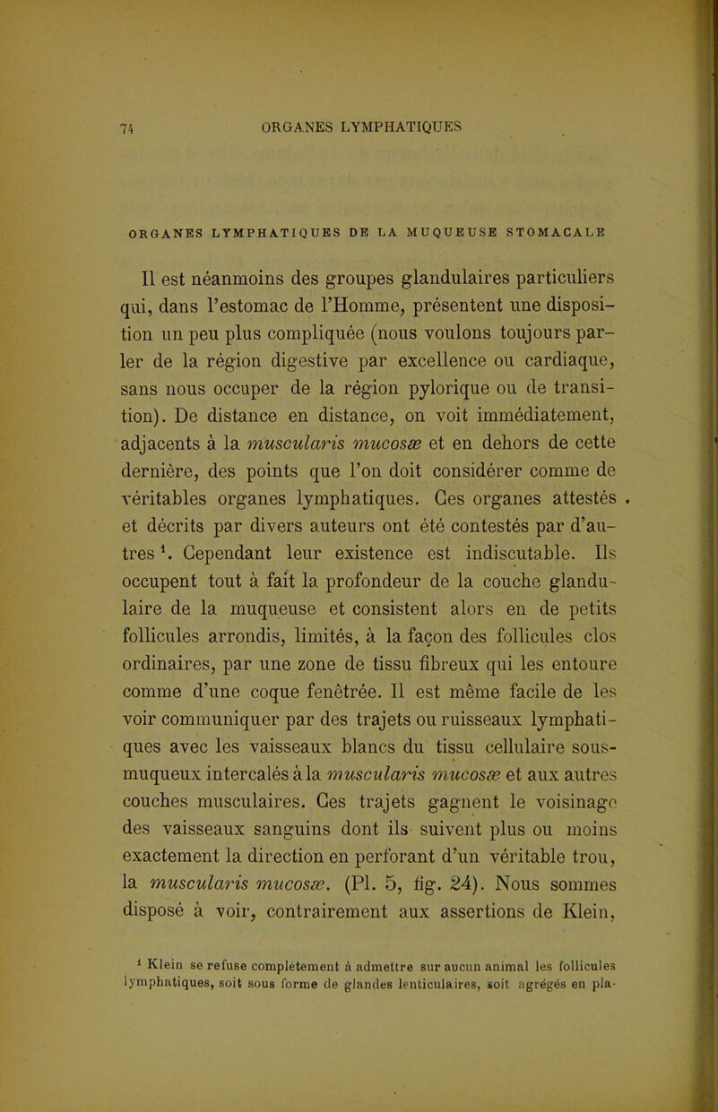 7', ORGANES LYMPHATIQUES ORGANES LYMPHATIQUES DE LA MUQUEUSE STOMACALE Il est néanmoins des groupes glandulaires particuliers qui, dans l'estomac de l'Homme, présentent une disposi- tion un peu plus compliquée (nous voulons toujours par- ler de la région digestive par excellence ou cardiaque, sans nous occuper de la région pylorique ou de transi- tion). De distance en distance, on voit immédiatement, adjacents à la muscularis mucosse et en dehors de cette dernière, des points que l'on doit considérer comme de véritables organes lymphatiques. Ces organes attestés . et décrits par divers auteurs ont été contestés par d'au- tres *. Cependant leur existence est indiscutable. Ils occupent tout à fait la profondeur de la couche glandu- laire de la muqueuse et consistent alors en de petits follicules arrondis, limités, à la façon des follicules clos ordinaires, par une zone de tissu fibreux qui les entoure comme d'une coque fenètrée. Il est même facile de les voir communiquer par des trajets ou ruisseaux lymphati- ques avec les vaisseaux blancs du tissu cellulaire sous- muqueux intercalés à la muscularis mucosœ et aux autres couches musculaires. Ces trajets gagnent le voisinage des vaisseaux sanguins dont ils suivent plus ou moins exactement la direction en perforant d'un véritable trou, la muscularis mucosse. (Pl. 5, fig. 24). Nous sommes disposé à voir, contrairement aux assertions de Klein, 1 Klein se refuse complètement à admettre sur aucun animal les follicules lymphatiques, soit sous forme de glandes lenticulaires, soit agrégés en pla-