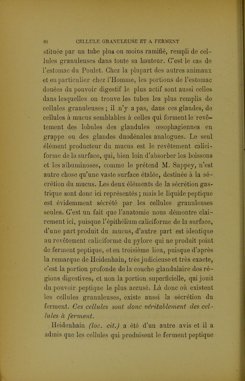 stituée par un tube plus ou moins ramifié, rempli de cel- lules granuleuses dans toute sa hauteur. C'est le cas de l'estomac du Poulet. Chez la plupart des autres animaux et en particulier chez l'Homme, les portions de l'estomac douées du pouvoir digestif le plus actif sont aussi celles dans lesquelles on trouve les tubes les plus remplis de cellules granuleuses ; il n'y a pas, dans ces glandes, de cellules à mucus semblables à celles qui forment le revê- tement des lobules des glandules œsophagiennes en grappe ou des glandes duodénales analogues. Le seul élément producteur du mucus est le revêtement calici- forme de la surface, qui, bien loin d'absorber les boissons et les albuminoses, comme le prétend M. Sappey, n'est autre chose qu'une vaste surface étalée, destinée à la sé- crétion du mucus. Les deux éléments de la sécrétion gas- trique sont donc ici représentés ; mais le liquide peptique est évidemment sécrété par les cellules granuleuses seules. C'est un fait que l'anatomie nous démontre clai- rement ici, puisque l'épithélium caliciforme de la surface, d'une part produit du mucus, d'autre part est identique au revêtement caliciforme du pylore qui ne produit point de ferment peptique, et en troisième lieu, puisque d'après la remarque de Heidenhain, très judicieuse et très exacte, c'est la portion profonde de la couche glandulaire des ré- gions digestives, et non la portion superficielle, qui jouit du pouvoir peptique le plus accusé. Là donc où existent les cellules granuleuses, existe aussi la sécrétion du ferment. Ces cellules sont donc véritablement des cel - lules à ferment. Heidenhain (loc. cit.) a été d'un autre avis et il a admis que les cellules qui produisent le ferment peptique