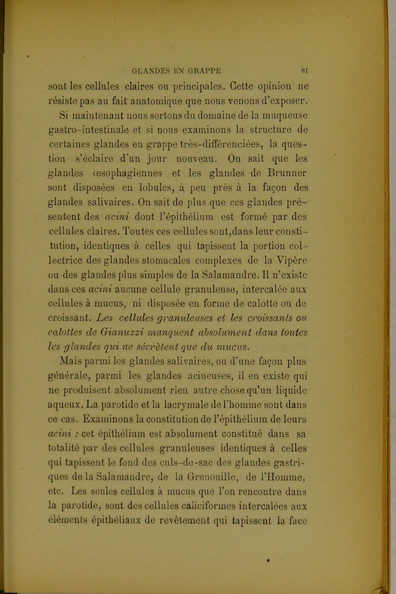 sont les cellules claires ou principales. Cette opinion ne résiste pas au fait anatomique que nous venons d'exposer. Si maintenant nous sortons du domaine de la muqueuse gastro-intestinale et si nous examinons la structure de certaines glandes eu grappe très-différenciées, la ques- tion s'éclaire d'un jour nouveau. On sait que les glandes œsophagiennes et les glandes de Brunner sont disposées en lobules, à peu près à la façon des glandes salivaires. On sait de plus que ces glandes pré- sentent des acini dont l'épithélium est formé par des cellules claires. Toutes ces cellules sont,dans leur consti- tution, identiques à celles qui tapissent la portion col- lectrice des glandes stomacales complexes de la Vipère ou des glandes plus simples de la Salamandre. Il n'existe dans ces acini aucune cellule granuleuse, intercalée aux cellules à mucus, ni disposée en forme de calotte ou de croissant. Les cellules granuleuses et les croissants ou calottes de Gianuzzi manquent absolument dans toutes les glandes qui ne sécrètent que du mucus. Mais parmi les glandes salivaires, ou d'une façon plus générale, parmi les glandes acineuses, il en existe qui ne produisent absolument rien autre chose qu'un liquide aqueux. La parotide et la lacrymale de l'homme sont dans ce cas. Examinons la constitution de l'épithélium de leurs acini : cet épithélium est absolument constitué dans sa totalité par des cellules granuleuses identiques à celles qui tapissent le fond des culs-de-sac des glandes gastri- ques de la Salamandre, de la Grenouille, de l'Homme, etc. Les seules cellules à mucus que l'on rencontre dans la parotide, sont des cellules caiieiformes intercalées aux éléments épithéliaux de revêtement qui tapissent la face