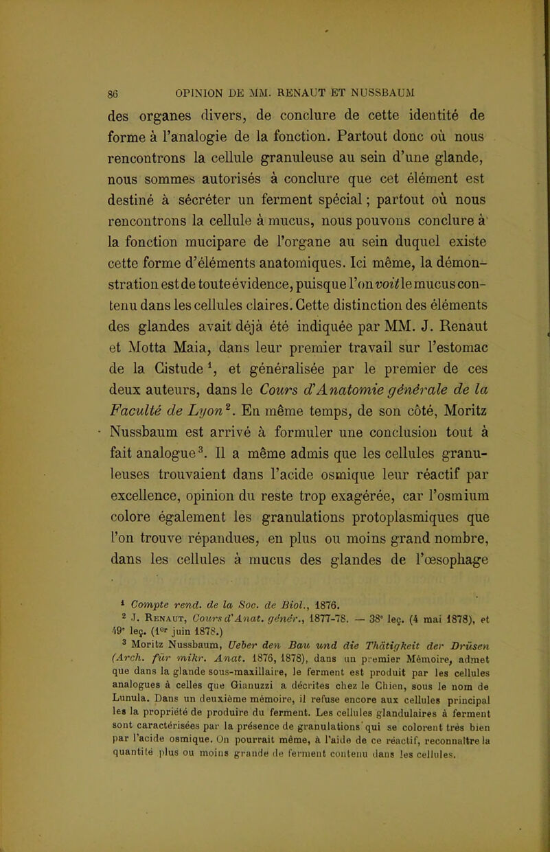 des organes divers, de conclure de cette identité de forme à l'analogie de la fonction. Partout donc où nous rencontrons la cellule granuleuse au sein d'une glande, nous sommes autorisés à conclure que cet élément est destiné à sécréter un ferment spécial ; partout où nous rencontrons la cellule à mucus, nous pouvons conclure à la fonction mucipare de l'organe au sein duquel existe cette forme d'éléments anatomiques. Ici même, la démon- stration est de toute évidence, puisque l'on voit le mucus con- tenu dans les cellules claires. Cette distinction des éléments des glandes avait déjà été indiquée par MM. J. Renaut et Motta Maia, dans leur premier travail sur l'estomac de la Gistude *, et généralisée par le premier de ces deux auteurs, dans le Cours dAnatomie générale de la Faculté de Lyon2. Eu même temps, de son côté, Moritz Nussbaum est arrivé à formuler une conclusion tout à fait analogue3. Il a même admis que les cellules granu- leuses trouvaient dans l'acide osmique leur réactif par excellence, opinion du reste trop exagérée, car l'osmium colore également les granulations protoplasmiques que l'on trouve répandues, en plus ou moins grand nombre, dans les cellules à mucus des glandes de l'œsophage 1 Compte rend, de la Soc. de Biol., 1876. 2 J. Renaut, Cours d'Anat. gdnér., 1877-78. — 38° leç. (4 mai 1878), et 49' leç. (l°r juin 1878.) 3 Moritz Nussbaum, Ueber den Bau und die Thâtigkeit der Drûsen (Arch. fur mihr. Anat. 1876, 1878), dans un premier Mémoire, admet que dans la glande sous-maxillaire, le ferment est produit par les cellules analogues à celles que Gianuzzi a décrites chez le Chien, sous le nom de Lunula. Dans un deuxième mémoire, il refuse encore aux cellules principal les la propriété de produire du ferment. Les cellules glandulaires à ferment sont caractérisées par la présence de granulations'qui se colorent très bien par l'acide osmique. Un pourrait même, à l'aide de ce réactif, reconnaître la quantilé plus ou moins grande de ferment contenu dans les cellules.