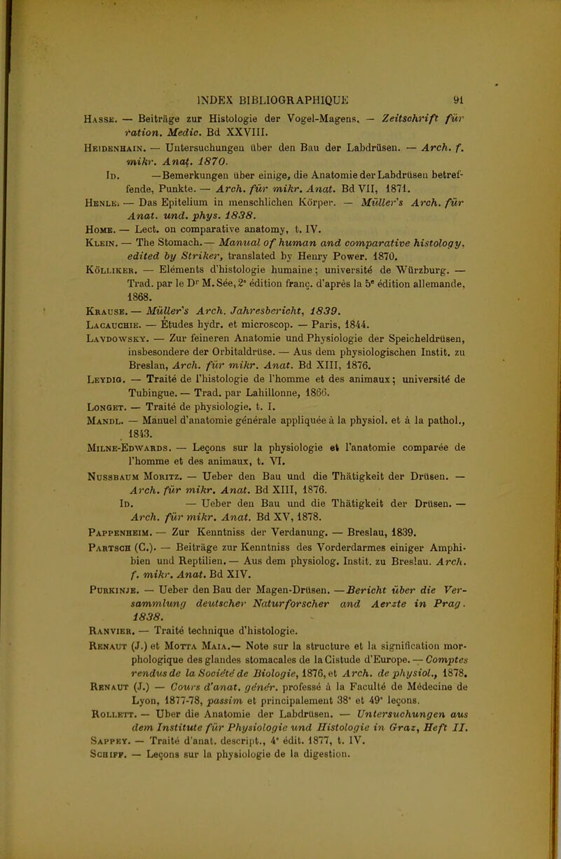 Hasse. — Beitriige zur Histologie der Vogel-Magens. — Zeitsohrift fur ration. Medic. Bd XXVIII. Heidenhain. — Untersuchungeu iiber den Bau der Labdrusen. — Arch. f. mikr. Anat,. 1870. Id. —Bemerkungen iiber einige, die Anatomie der Labdrusen betrel- f'ende, Punkte. — Arch. fur mikr. Anat. Bd VII, 1871. Henlk; — Das Epitelium in menschlichen Korper. — MûUer's Arch. fur Anat. und. phys. 1838. Home. — Lect. on comparative anatomy, t. IV. Klein. — The Stomach.— Manual ofhuman and comparative histology. edited by Striher, translated by Henry Power. 1870. Kôlliker. — Eléments d'histologie humaine ; université de Wùrzburg. — Trad. par le D1' M.Sée,2° édition franc, d'après la be édition allemande, 1868. Krause. — MûUer's Arch. Jahresbericht, 1839. Lacauchie. — Etudes hydr. et microscop. — Paris, 1844. Lavdowsky. — Zur feineren Anatomie und Physiologie der Speicheldrtisen, insbesondere der Orbitaldruse. — Aus dem physiologischen Instit. zu Breslan, Arch. fur mikr. Anat. Bd XIII, 1876. Leydio. — Traité de l'histologie de l'homme et des animaux ; université de Tubingue. — Trad. par Lahillonne, 1866. Longet. — Traité de physiologie, t. I. Mandl. — Manuel d'anatomie générale appliquée à la physiol. et à la pathol., . 1843. Milne-Edwards. — Leçons sur la physiologie et l'anatomie comparée de l'homme et des animaux, t. VI. Nussbaum Moritz. — Ueber den Bau und die Thàtigkeit der Driisen. — Arch. fur mikr, Anat. Bd XIII, 1876. Id. — Ueber den Bau und die Thàtigkeit der Drusen. — Arch. fur mikr. Anat. Bd XV, 1878. Pappenheim. — Zur Kenntniss der Verdanung. — Breslau, 1839. Partsch (C). — Beitriige zur Kenntniss des Vorderdarmes einiger Amphi- bien und Reptilien. — Aus dem physiolog. Instit. zu Breslau. Arch. f. mikr. Anat. Bd XIV. Purkinje. — Ueber den Bau der Magen-Drusen. —Bericht ùber die Ver- sammlung deutscher Naturforscher and Aerzte in Prag. 1838. Ranvier. — Traité technique d'histologie. Renaut (J.) et Motta Maia.— Note sur la structure et la signification mor- phologique des glandes stomacales de laCistude d'Europe. — Comptes rendus de la Société de Biologie, 1876, et Arch. de physiol., 1878. Renaut (J.) — Cours d'anat. génér. professé à la Faculté de Médecine de Lyon, 1877-78, passim et principalement 38* et 49* leçons. Rollett. — Uber die Anatomie der Labdrusen. — Untersuchungen aus dem Institute fur Physiologie und Histologie in Gras, Heft II. Sappey. — Traité d'anat. descript., 4* édit. 1877, t. IV. Schiff. — Leçons sur la physiologie de la digestion.