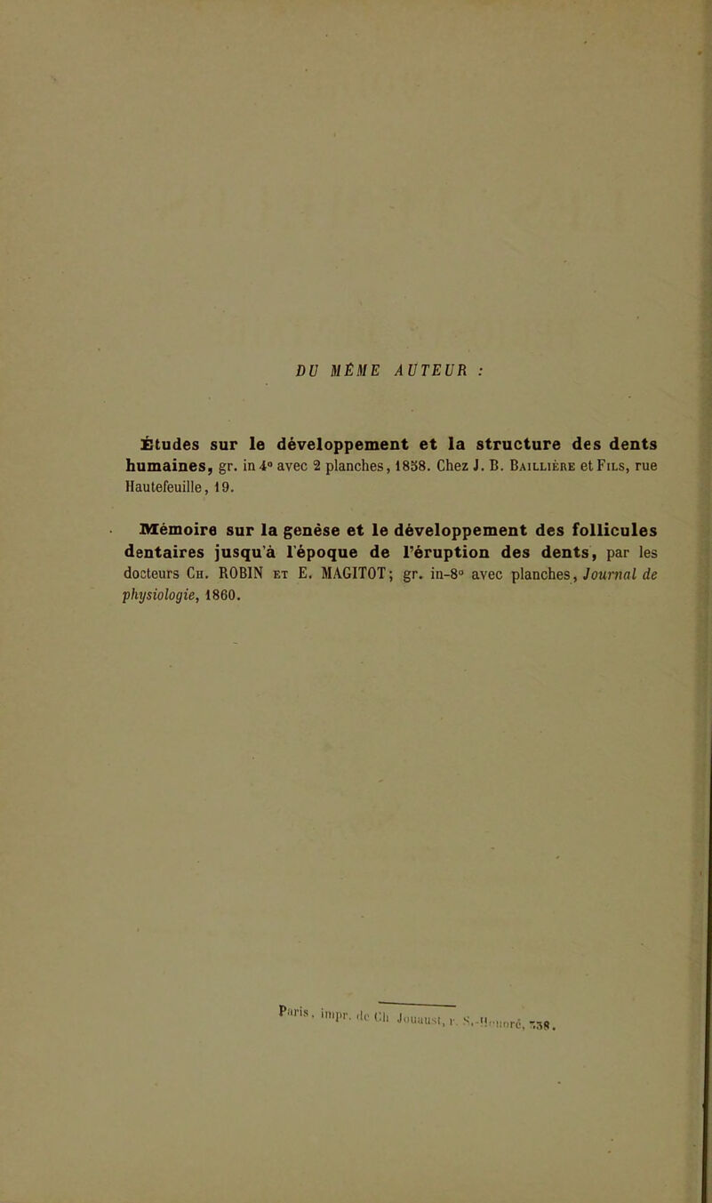 DV MÊME AUTEUR Études sur le développement et la structure des dents humaines, gr. in4» avec 2 planches, 1838. Chez J. B. Baillière etFiLs, rue Hautefeuille, 19. Mémoire sur la genèse et le développement des follicules dentaires jusqu'à l'époque de l'éruption des dents, par les docteurs Ch. ROBIN et E. MAGITOT; gr. in-8° avec planches, Journai de physiologie, 1860.