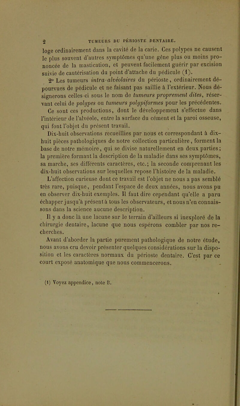 loge ordinairement dans la cavité de la carie. Ces polypes ne causent le plus souvent d'autres symptômes qu'une gêne plus ou moins pro- noncée de la mastication, et peuvent facilement guérir par excision suivie de cautérisation du point d'attache du pédicule (1). 2° Les tumeurs intra-alvéolaires du périoste, ordinairement dé- pourvues de pédicule et ne faisant pas saillie à l'extérieur. Nous dé- signerons celles-ci sous le nom de tumeurs proprement dites, réser- vant celui de polypes ou tumeurs polypiformcs pour les précédentes. Ce sont ces productions, dont le développement s'effectue dans l'intérieur de l'alvéole, entre la surface du cément et la paroi osseuse, qui font l'objet du présent travail. Dix-huit observations recueillies par nous et correspondant à dix- huit pièces pathologiques de notre collection particulière, forment la base de notre mémoire, qui se divise naturellement en deux parties; la première formant la description de la maladie dans ses symptômes, sa marche, ses différents caractères, etc.; la seconde comprenant les dix-huit observations sur lesquelles repose l'histoire de la maladie. L'affection curieuse dont ce travail est l'objet ne nous a pas semblé très rare, puisque, pendant l'espace de deux années, nous avons pu en observer dix-huit exemples. Il faut dire cependant qu'elle a paru échapper jusqu'à présent à tous les observateurs, et nous n'en connais- sons dans la science aucune description. Il y a donc là une lacune sur le terrain d'ailleurs si inexploré de la chirurgie dentaire, lacune que nous espérons combler par nos re- cherches. Avant d'aborder la partie purement pathologique de notre étude, nous avons cru devoir présenter quelques considérations sur la dispo- sition et les caractères normaux du périoste dentaire. C'est par ce court exposé anatomique que nous commencerons. (1) Voyez appendice, note B.