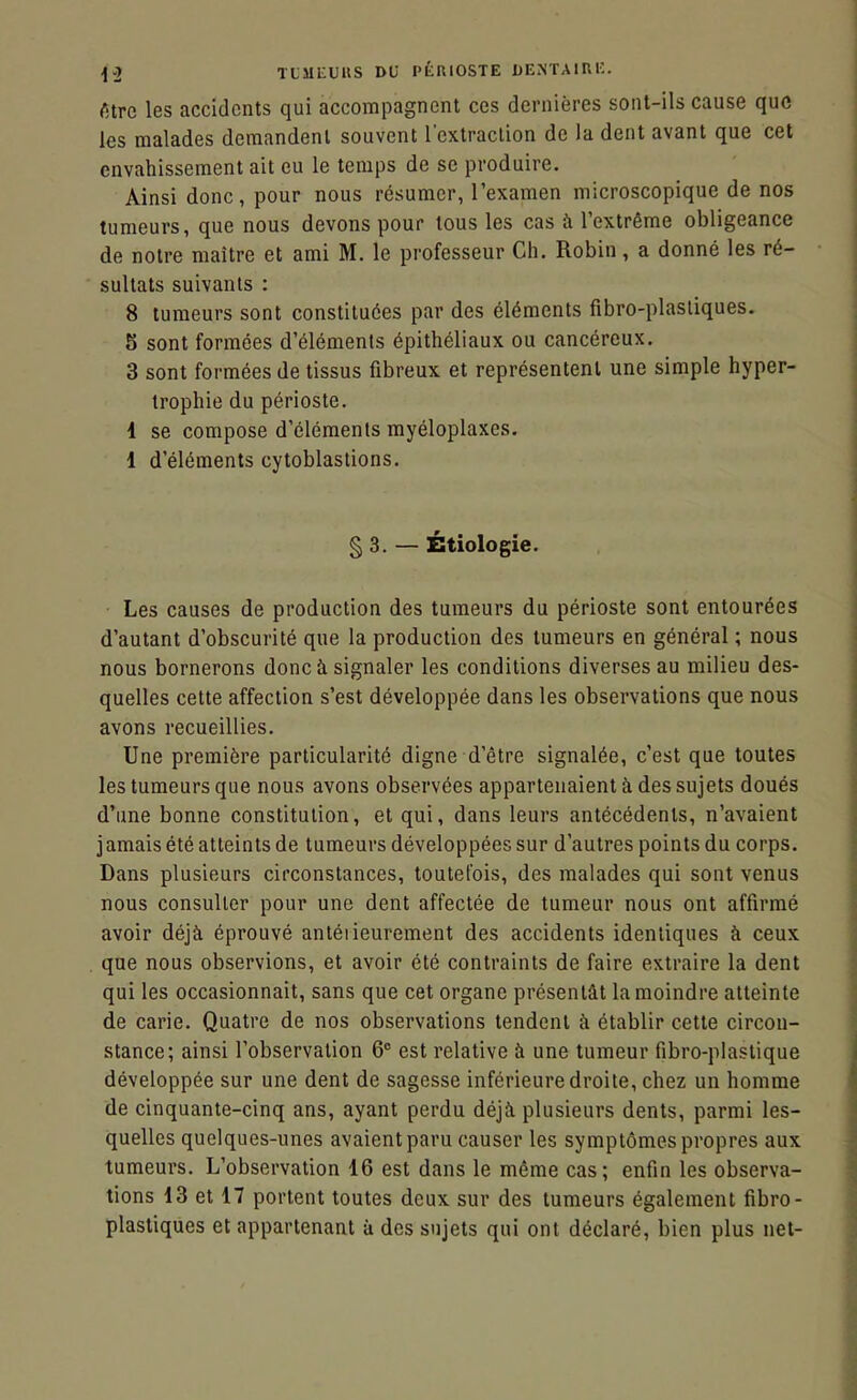 ^.2 TtllliUUS DU ptmOSTE UExNTAlRi:. fitre les accidents qui accompagnent ces dernières sont-ils cause que les malades demandent souvent l'extraction de la dent avant que cet envahissement ait eu le temps de se produire. Ainsi donc, pour nous résumer, l'examen microscopique de nos tumeurs, que nous devons pour tous les cas à l'extrême obligeance de notre maître et ami M. le professeur Ch. Robin, a donné les ré- sultats suivants : 8 tumeurs sont constituées par des éléments fibro-plasliques. 5 sont formées d'éléments épithéliaux ou cancéreux. 3 sont formées de tissus fibreux et représentent une simple hyper- trophie du périoste. 1 se compose d'éléments rayéloplaxes. 1 d'éléments cytoblastions. § 3. — Étiologie. Les causes de production des tumeurs du périoste sont entourées d'autant d'obscurité que la production des tumeurs en général ; nous nous bornerons donc à signaler les conditions diverses au milieu des- quelles cette affection s'est développée dans les observations que nous avons recueillies. Une première particularité digne d'être signalée, c'est que toutes les tumeurs que nous avons observées appartenaient à des sujets doués d'une bonne constitution, et qui, dans leurs antécédents, n'avaient jamais été atteints de tumeurs développées sur d'autres points du corps. Dans plusieurs circonstances, toutefois, des malades qui sont venus nous consulter pour une dent affectée de tumeur nous ont affirmé avoir déjà éprouvé antéiieurement des accidents identiques à ceux que nous observions, et avoir été contraints de faire extraire la dent qui les occasionnait, sans que cet organe présentât la moindre atteinte de carie. Quatre de nos observations tendent à établir cette circon- stance; ainsi l'observation 6° est relative à une tumeur fibro-plastique développée sur une dent de sagesse inférieure droite, chez un homme de cinquante-cinq ans, ayant perdu déjà plusieurs dents, parmi les- quelles quelques-unes avaient paru causer les symptômes propres aux tumeurs. L'observation 16 est dans le même cas; enfin les observa- tions 13 et 17 portent toutes deux sur des tumeurs également fibro- plastiques et appartenant à des sujets qui ont déclaré, bien plus net-