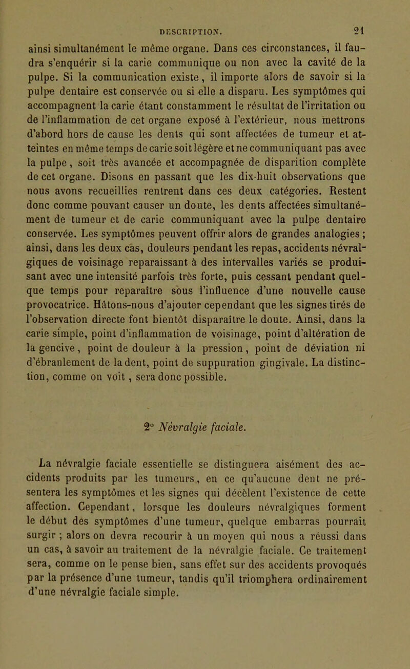 ainsi simultanément le même organe. Dans ces circonstances, il fau- dra s'enquérir si la carie communique ou non avec la cavité de la pulpe. Si la communication existe, il importe alors de savoir si la pulpe dentaire est conservée ou si elle a disparu. Les symptômes qui accompagnent la carie étant constamment le résultat de l'irritation ou de l'inflammation de cet organe exposé à l'extérieur, nous mettrons d'abord hors de cause les dents qui sont affectées de tumeur et at- teintes en même temps de carie soit légère et ne communiquant pas avec la pulpe, soit très avancée et accompagnée de disparition complète de cet organe. Disons en passant que les dix-huit observations que nous avons recueillies rentrent dans ces deux catégories. Restent donc comme pouvant causer un doute, les dents affectées simultané- ment de tumeur et de carie communiquant avec la pulpe dentaire conservée. Les symptômes peuvent offrir alors de grandes analogies ; ainsi, dans les deux cas, douleurs pendant les repas, accidents névral- giques de voisinage reparaissant à des intervalles variés se produi- sant avec une intensité parfois très forte, puis cessant pendant quel- que temps pour reparaître sous l'influence d'une nouvelle cause provocatrice. Hâtons-nous d'ajouter cependant que les signes tirés de l'observation directe font bientôt disparaître le doute. Ainsi, dans la carie simple, point d'inflammation de voisinage, point d'altération de la gencive, point de douleur à la pression, point de déviation ni d'ébranlement de la dent, point de suppuration gingivale. La distinc- tion, comme on voit, sera donc possible. 2 Névralgie faciale. La névralgie faciale essentielle se distinguera aisément des ac- cidents produits par les tumeurs, en ce qu'aucune dent ne pré- sentera les symptômes et les signes qui décèlent l'existence de cette affection. Cependant, lorsque les douleurs névralgiques forment le début des symptômes d'une tumeur, quelque embarras pourrait surgir ; alors on devra recourir à un moyen qui nous a réussi dans un cas, à savoir au traitement de la névralgie faciale. Ce traitement sera, comme on le pense bien, sans effet sur des accidents provoqués par la présence d'une tumeur, tandis qu'il triomphera ordinairement d'une névralgie faciale simple.