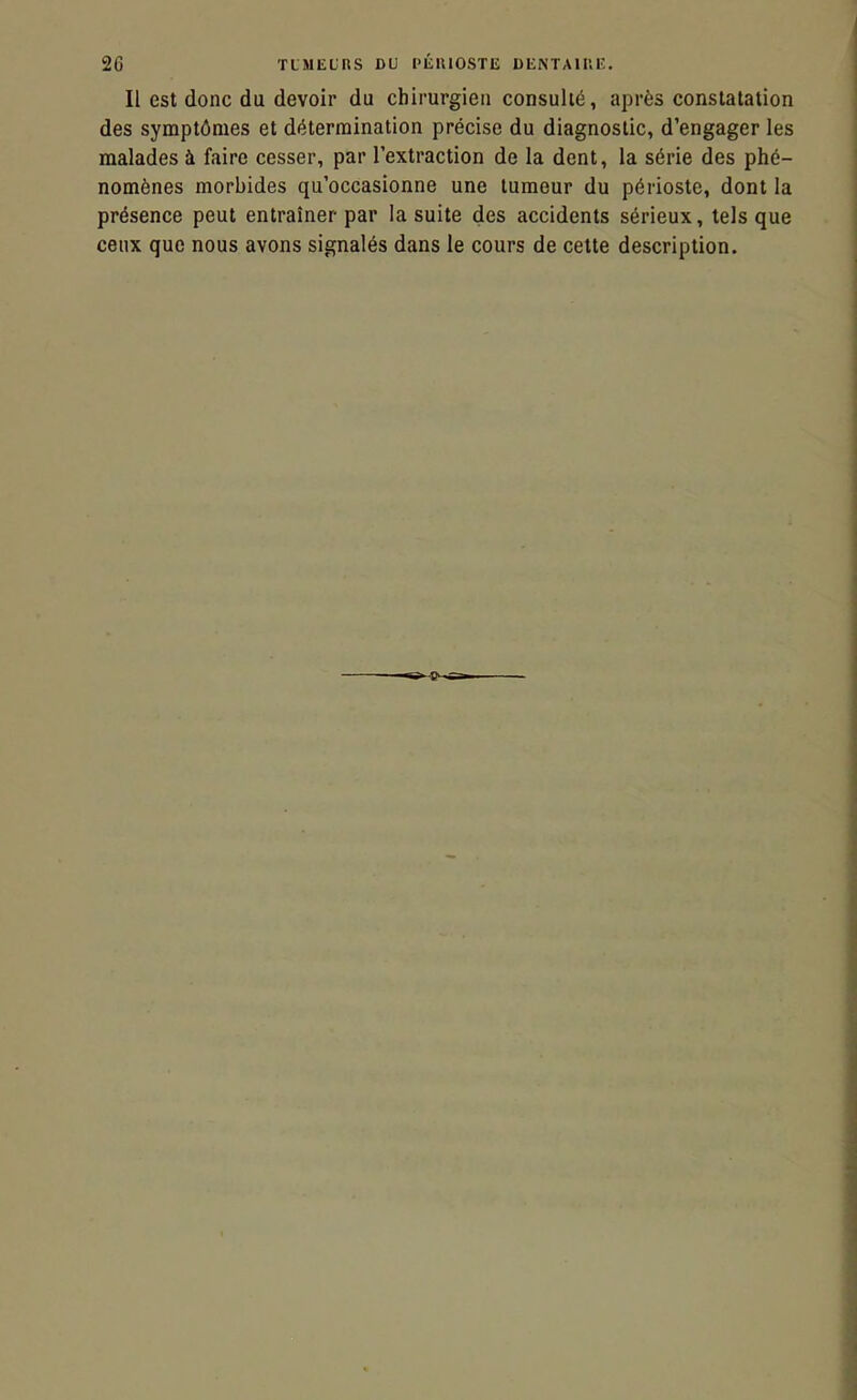 Il est donc du devoir du chirurgien consulté, après constatation des symptômes et détermination précise du diagnostic, d'engager les malades à faire cesser, par l'extraction de la dent, la série des phé- nomènes morbides qu'occasionne une tumeur du périoste, dont la présence peut entraîner par la suite des accidents sérieux, tels que ceux que nous avons signalés dans le cours de cette description.