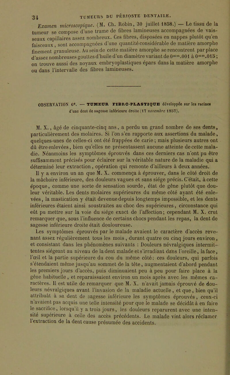 Examen microscopique. {M. Ch. Robin, 30 juillet 1858.) — Le tissu de la tumeur se compose d'une trame de fibres lamineuses accompagnées de vais- seaux capillaires assez nombreux. Ces fibres, disposées en nappes plutôt qu'en faisceaux, sont accompagnées d'une quantité considérable de matière amorphe finement granuleuse. Au sein de cette matière amorphe se rencontrent par place d'assez nombreuses gouttes d'huile d'un diamètre variant de 0''.001 à 0''.015 ; on trouve aussi des noyaux embryoplastiques épars dans la matière amorphe ou dans l'intervalle des fibres lamineuses. OBSERVATION 6'. — TUBIEtTR FlBllO-PI.ASTlQnz: développée sur les racinei d'une dent de sagesse inférieure droite (17 novembre 1857). M. X., âgé de cinquante-cinq ans, a perdu un grand nombre de ses dents, particulièrement des molaires. Si l'on s'en rapporte aux assertions du malade, quelques-unes de celles-ci ont été frappées de carie ; mais plusieurs autres ont dû être enlevées, bien qu'elles ne présentassent aucune atteinte de cette mala- die. Néanmoins les symptômes éprouvés dans ces derniers cas n'ont pu être suffisamment précisés pour éclairer sur la véritable nature de la maladie qui a déterminé leur extraction, opération qui remonte d'ailleurs à deux années. 11 y a environ un an que M. X. commença à éprouver, dans le côté droit de la mâchoire inférieure, des douleurs vagues et sans siège précis. C'était, à cette époque, comme une sorte de sensation sourde, état de gêne plutôt que dou- leur véritable. Les dents molaires supérieures du même côté ayant été enle- vées, la mastication y était devenue depuis longtemps impossible, et les dents inférieures étaient ainsi soustraites au choc des supérieures, circonstance qui eût pu mettre sur la voie du siège exact de l'affection; cependant M. X. crut remarquer que, sous l'influence de certains chocs pendant les repas, la dent de sagesse inférieure droite était douloureuse. Les symptômes éprouvés par le malade avaient le caractère d'accès reve- nant assez régulièrement tous les mois , durant quatre ou cinq jours environ, et consistant dans les phénomènes suivants : Douleurs névralgiques intermit- tentes siégeant au niveau de la dent malade ets'irradiant dans l'oreille, la face, l'œil et la partie supérieure du cou du même côté; ces douleurs, qui parfois s'étendaient même jusqu'au sommet de la tête, augmentaient d'abord pendant les premiers jours d'accès, puis diminuaient peu à peu pour faire place à la gêne habituelle , et reparaissaient environ un mois après avec les mêmes ca- ractères. 11 est utile de remarquer que M. X. n'avait jamais éprouvé de dou- leurs névralgiques avant l'invasion de la maladie actuelle, et que, bien qu'il attribuât à sa dent de sagesse inférieure les symptômes éprouvés, ceux-ci n'avaient pas acquis une telle intensité pour que le malade se décidât à en faire le sacrifice, lorsqu'il y a trois jours, les douleurs reparurent avec une inten- sité supérieure à celle des accès précédents. Le malade vint alors réclamer l'extraction de la dent cause présumée des accidents.