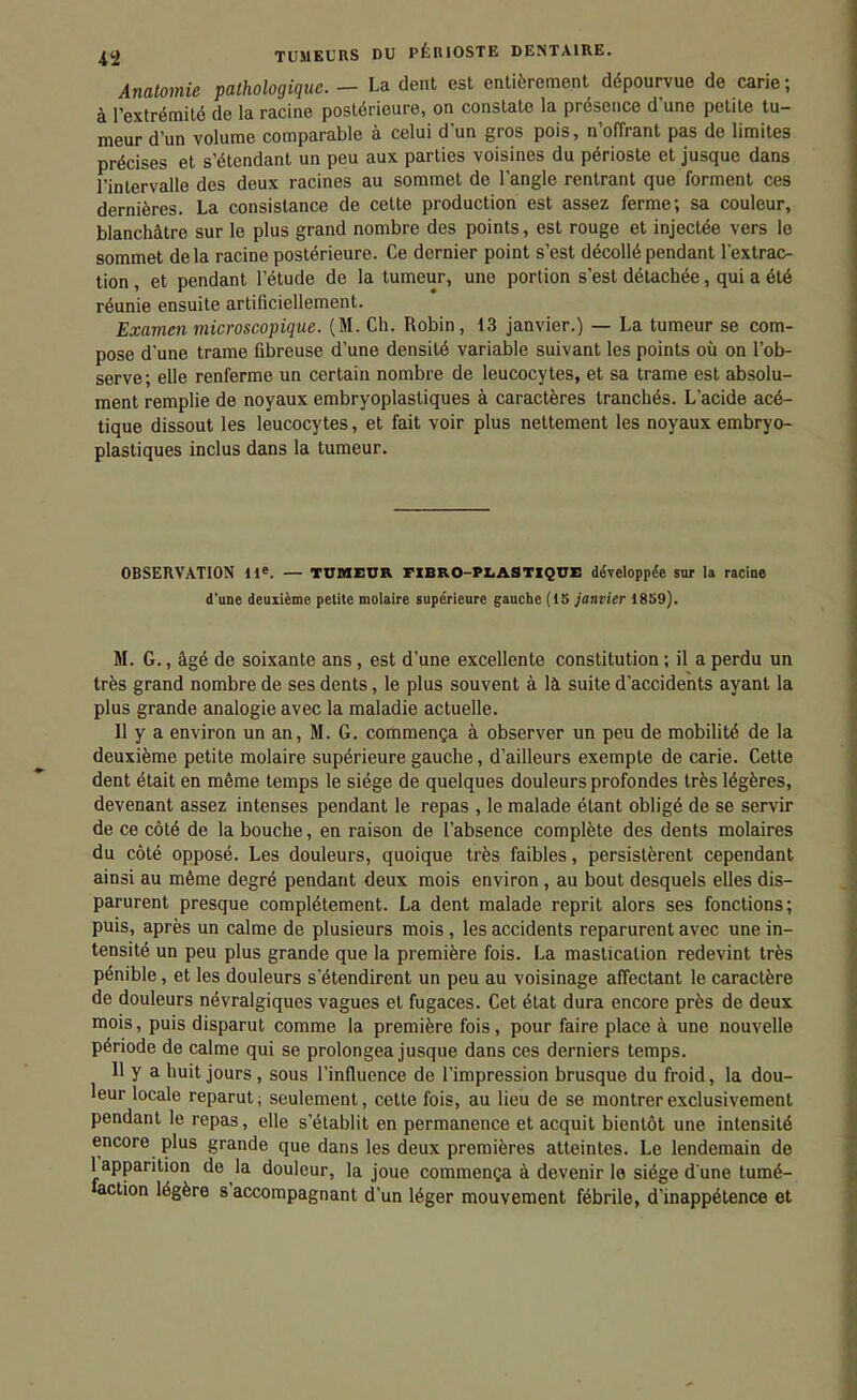 Analomie pathologique. — La (lent est entièrement dépourvue de carie; à l'extrémité de la racine postérieure, on constate la présence d'une petite tu- meur d'un volume comparable à celui d'un gros pois, n'offrant pas de limites précises et s'étendant un peu aux parties voisines du périoste et jusque dans l'intervalle des deux racines au sommet de l'angle rentrant que forment ces dernières. La consistance de cette production est assez ferme; sa couleur, blanchâtre sur le plus grand nombre des points, est rouge et injectée vers le sommet delà racine postérieure. Ce dernier point s'est décollé pendant l'extrac- tion , et pendant l'étude de la tumeur, une portion s'est détachée, qui a été réunie ensuite artificiellement. Examen microscopique. (M. Ch. Robin, 13 janvier.) — La tumeur se com- pose d'une trame fibreuse d'une densité variable suivant les points où on l'ob- serve; elle renferme un certain nombre de leucocytes, et sa trame est absolu- ment remplie de noyaux embryoplastiques à caractères tranchés. L'acide acé- tique dissout les leucocytes, et fait voir plus nettement les noyaux embryo- plastiques inclus dans la tumeur. OBSERVATION 11*. — TUMEUR PIBRO-PLASTIQUE développée sur la racine d'aoe deuxième petite molaire supérieure gauche (15 janvier 1859). M. G., âgé de soixante ans, est d'une excellente constitution; il a perdu un très grand nombre de ses dents, le plus souvent à là suite d'accidents ayant la plus grande analogie avec la maladie actuelle. Il y a environ un an, M. G. commença à observer un peu de mobilité de la deuxième petite molaire supérieure gauche, d'ailleurs exempte de carie. Cette dent était en même temps le siège de quelques douleurs profondes très légères, devenant assez intenses pendant le repas , le malade étant obligé de se servir de ce côté de la bouche, en raison de l'absence complète des dents molaires du côté opposé. Les douleurs, quoique très faibles, persistèrent cependant ainsi au même degré pendant deux mois environ, au bout desquels elles dis- parurent presque complètement. La dent malade reprit alors ses fonctions; puis, après un calme de plusieurs mois, les accidents reparurent avec une in- tensité un peu plus grande que la première fois. La mastication redevint très pénible, et les douleurs s'étendirent un peu au voisinage affectant le caractère de douleurs névralgiques vagues et fugaces. Cet état dura encore près de deux mois, puis disparut comme la première fois, pour faire place à une nouvelle période de calme qui se prolongea jusque dans ces derniers temps. 11 y a huit jours, sous l'influence de l'impression brusque du froid, la dou- leur locale reparut; seulement, cette fois, au lieu de se montrer exclusivement pendant le repas, elle s'établit en permanence et acquit bientôt une intensité encore plus grande que dans les deux premières atteintes. Le lendemain de 1 apparition de la douleur, la joue commença à devenir le siège d une tumé- faction légère s'accompagnant d'un léger mouvement fébrile, d'inappétence et