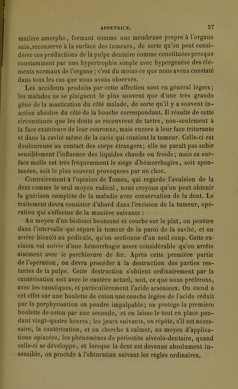 matière amorphe, formant comme une membrane propre à l'organe sain,seconserve à la surface des tumeurs, de sorte qu'on peut consi- dérer ces productions de la pulpe dentaire comme constituées presque constamment par une hypertrophie simple avec hypergenèse des élé- ments normaux de l'organe ; c'est du moins ce que nous avons constaté dans tous les cas que nous avons observés. Les accidents produits par cette affection sont en général légers; les malades ne se plaignent le plus souvent que d'une très grande gêne de la mastication du côté malade, de sorte qu'il y a souvent in- action absolue du côté de la bouche correspondant. Il résulte de cette circonstance que les dents se recouvrent de tartre, non-seulement h la face extérieure de leur couronne, mais encore à leur face triturante et dans la cavité même de la carie qui contient la tumeur. Celle-ci est douloureuse au contact des corps étrangers; elle ne paraît pas subir sensiblement l'influence des liquides chauds ou froids; mais sa sur- face molle est très fréquemment le siège d'hémorrhagies, soit spon- tanées, soit le plus souvent provoquées par un choc. Contrairement à l'opinion de Tomes, qui regarde l'avulsion de la dent comme le seul moyen radical, nous croyons qu'on peut obtenir la guérison complète de la maladie avec conservation de la dent. Le traitement devra consister d'abord dans l'excision de la tumeur, opé- ration qui s'effectue de la manière suivante : Au moyen d'un bistouri boutonné et courbe sur le plat, on pénètre dans l'intervalle qui sépare la tumeur de la paroi de la cavité, et on arrive bientôt au pédicule, qu'on sectionne d'un seul coup. Cette ex- cision est suivie d'une hémorrhagie assez considérable qu'on arrête aisément avec le perchlorure de fer. Après cette première partie de l'opération, on devra procéder à la destruction des parties res- tantes de la pulpe. Cette destruction s'obtient ordinairement par la cautérisation soit avec le cautère actuel, soit, ce que nous préférons, avec les caustiques, et particulièrement l'acide arsénieux. On étend à cet effet sur une boulette de coton une couche légère de l'acide réduit par la porphyrisation en poudre impalpable; on protège la première boulette de coton par une seconde, et on laisse le tout en place pen- dant vingt-quatre heures ; les jours suivants, on répète, s'il est néces- saire, la cautérisation, et on cherche à calmer, au moyen d'applica- tions opiacées, les phénomènes do périostite alvéolo-dentaire, quand celle-ci se développe, et lorsque la dent est devenue absolument in- sensible, on procède à l'obturation suivant les règles ordinaires.