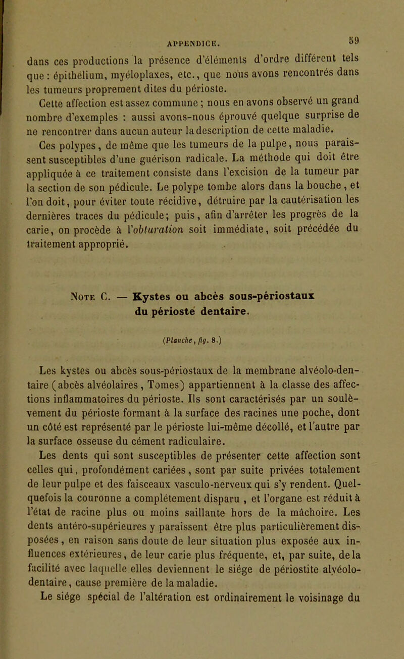 dans ces productions la présence d'élémenls d'ordre différent tels que: épithéliura, myéloplaxes, etc., que nous avons rencontrés dans les tumeurs proprement dites du périoste. Cette affection est assez commune ; nous en avons observé un grand nombre d'exemples : aussi avons-nous éprouvé quelque surprise de ne rencontrer dans aucun auteur la description de cette maladie. Ces polypes, de même que les tumeurs de la pulpe, nous parais- sent susceptibles d'une guérison radicale. La méthode qui doit être appliquée à ce traitement consiste dans l'excision de la tumeur par la section de son pédicule. Le polype tombe alors dans la bouche, et l'on doit, pour éviter toute récidive, détruire par la cautérisation les dernières traces du pédicule; puis, afin d'arrêter les progrès de la carie, on procède à Yobturation soit immédiate, soit précédée du traitement approprié. Note C. — Kystes ou abcès sous-périostaux du périoste dentaire. (Planche, ftg. 8.) Les kystes ou abcès sous-périostaux de la membrane alvéolo-den- taire (abcès alvéolaires. Tomes) appartiennent à la classe des affec- tions inflammatoires du périoste. Ils sont caractérisés par un soulè- vement du périoste formant à la surface des racines une poche, dont un côté est représenté par le périoste lui-même décollé, et l'autre par la surface osseuse du cément radiculaire. Les dents qui sont susceptibles de présenter cette affection sont celles qui, profondément cariées, sont par suite privées totalement de leur pulpe et des faisceaux vasculo-nerveux qui s'y rendent. Quel- quefois la couronne a complètement disparu , et l'organe est réduit à l'état de racine plus ou moins saillante hors de la mâchoire. Les dents antéro-supérieures y paraissent être plus particulièrement dis- posées, en raison sans doute de leur situation plus exposée aux in- fluences extérieures, de leur carie plus fréquente, et, par suite, delà facilité avec laquelle elles deviennent le siège de périostite alyéolo- dentaire, cause première de la maladie. Le siège spécial de l'altération est ordinairement le voisinage du