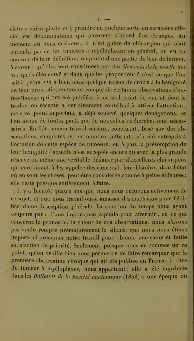 clalure chirurgicale et y prendre en quelque sorte un caractère offi- ciel ces dénominations qui parurent d'abord fort étranges. Au moment où nous écrivons, il n'est guère de chirurgien qui n'ait enlendu parler des tumeurs à myéloplaxes; en général, on est au courant de leur définition, ou plutôt d'une partie de leur définition, à savoir : qu'elles sont constituées par des éléments de la moelle des os; quels éléments? et dans quelles proportions? c'est ce que l'on sait à peine. On a bien aussi quelque raison de croire à la bénignité de leur pronostic, en tenant compte de certaines observations d'ou- tre-Manche qui ont été publiées à ce seul point de vue et dont la traduction récente a certainement contribué à attirer l'attention ; mais ce point important a déjà soulevé quelques dénégations, et l'on avoue de toutes parts que de nouvelles recherches sont néces- saires. En fait, aucun travail sérieux, concluant, basé sur des ob- servations complètes et en nombre suffisant, n'a été entrepris à l'occasion de celle espèce de tumeurs; et, à part la présomption de leur bénignité (laquelle n'est acceptée encore qu'avec la plus grande réserve ou même une véritable défiance par d'excellents chirurgiens qui continuent à les appeler des cancers), leur histoire, dans l'état où en sont les choses, peut être considérée comme à peine effleurée: elle reste presque entièrement à faire. Il y a bientôt quatre ans que nous nous occupons activement de ce sujet, et que nous travaillons à amasser des matériaux pour l'édi- fice d'une description générale. La sanction du temps nous ayant toujours paru d'une importance capitale pour affermir , en ce qui concerne le pronostic, la valeur de nos observations, nous n'avons pas voulu rompre prématurément le silence que nous nous étions imposé, ni précipiter notre travail pour obtenir une vaine et futile satisfaction de priorité. Seulement, puisque nous en sommes sur ce point, qu'on veuille bien nous permettre de faire remarquer que la première observation clinique qui ait été publiée en France, à titre de tumeur à myéloplaxes, nous appartient; elle a été imprimée dans les Bulletins de la Société anatomique (1856) à une époque où