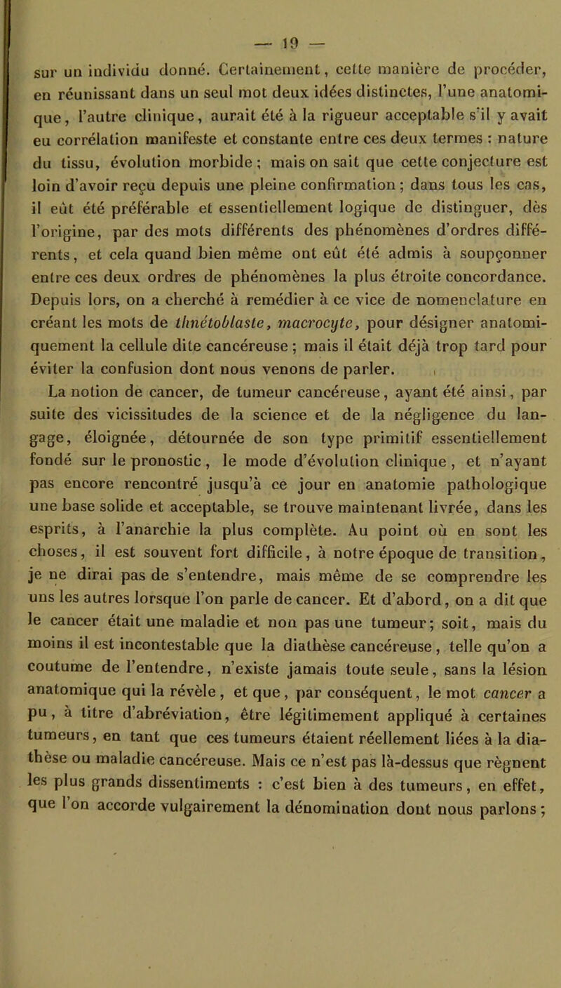 sur un individu donné. Certainement, celte manière de procéder, en réunissant dans un seul mot deux idées distinctes, l'une analomi- que, l'autre clinique, aurait été à la rigueur acceptable s'il y avait eu corrélation manifeste et constante entre ces deux termes : nature du tissu, évolution morbide; mais on sait que cette conjecture est loin d'avoir reçu depuis une pleine confirmation ; dans tous les cas, il eût été préférable et essentiellement logique de distinguer, dès l'origine, par des mots différents des phénomènes d'ordres diffé- rents , et cela quand bien même ont eût été admis à soupçonner entre ces deux ordres de phénomènes la plus étroite concordance. Depuis lors, on a cherché à remédier à ce vice de nomenclature en créant les mots de llmétoblaste, macrocyte, pour désigner anatomi- quement la cellule dite cancéreuse ; mais il était déjà trop tard pour éviter la confusion dont nous venons de parler. La notion de cancer, de tumeur cancéreuse, ayant été ainsi, par suite des vicissitudes de la science et de la négligence du lan- gage, éloignée, détournée de son type primitif essentiellement fondé sur le pronostic , le mode d'évolution clinique , et n'ayant pas encore rencontré jusqu'à ce jour en anatomie pathologique une base solide et acceptable, se trouve maintenant livrée, clans les esprits, à l'anarchie la plus complète. Au point où en sont les choses, il est souvent fort difficile, à notre époque de transition, je ne dirai pas de s'entendre, mais même de se comprendre les uns les autres lorsque l'on parle de cancer. Et d'abord, on a dit que le cancer était une maladie et non pas une tumeur; soit, mais du moins il est incontestable que la diathèse cancéreuse , telle qu'on a coutume de l'entendre, n'existe jamais toute seule, sans la lésion anatomique qui la révèle , et que, par conséquent, le mot cancer a pu, à titre d'abréviation, être légitimement appliqué à certaines tumeurs, en tant que ces tumeurs étaient réellement liées à la dia- thèse ou maladie cancéreuse. Mais ce n'est pas là-dessus que régnent les plus grands dissentiments : c'est bien à des tumeurs, en effet, que l'on accorde vulgairement la dénomination dont nous parlons ;