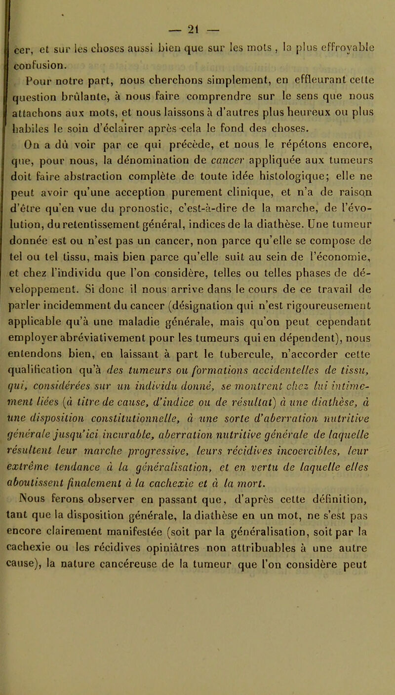 cer, et sur les choses aussi bien que sur les mois , la plus effroyable confusion. Pour notre part, nous cherchons simplement, en effleurant cette question brûlante, à nous faire comprendre sur le sens que nous attachons aux mots, et nous laissons à d'autres plus heureux ou plus habiles le soin d'éclairer après-cela le fond des choses. On a dû voir par ce qui précède, et nous le répétons encore, que, pour nous, la dénomination de cancer appliquée aux tumeurs doit faire abstraction complète de toute idée histologique; elle ne peut avoir qu'une acception purement clinique, et n'a de raison d'être qu'en vue du pronostic, c'est-à-dire de la marche, de l'évo- lution, du retentissement général, indices de la diathèse. Une tumeur donnée est ou n'est pas un cancer, non parce qu'elle se compose de tel ou tel tissu, mais bien parce qu'elle suit au sein de l'économie, et chez l'individu que l'on considère, telles ou telles phases de dé- veloppement. Si donc il nous arrive dans le cours de ce travail de parler incidemment du cancer (désignation qui n'est rigoureusement applicable qu'à une maladie générale, mais qu'on peut cependant employer abréviativement pour les tumeurs qui en dépendent), nous entendons bien, en laissant à part le tubercule, n'accorder cette qualification qu'à des tumeurs ou formations accidentelles de tissu, qui, considérées sur un individu donné, se montrent chez lui intime- ment liées {à titre de cause, d'indice ou de résultat) à une diathèse, à une disposition constitutionnelle, à une sorte d'aberration nutritive générale jusqu'ici incurable, aberration nutritive générale de laquelle résultent leur marche progressive, leurs récidives incoercibles, leur extrême tendance à la généralisation, et en vertu de laquelle elfes aboutissent finalement à la cachexie et à la mort. Nous ferons observer en passant que, d'après celte définition, tant que la disposition générale, la diathèse en un mot, ne s'est pas encore clairement manifestée (soit par la généralisation, soit par la cachexie ou les récidives opiniâtres non attribuables à une autre cause), la nature cancéreuse de la tumeur que l'on considère peut