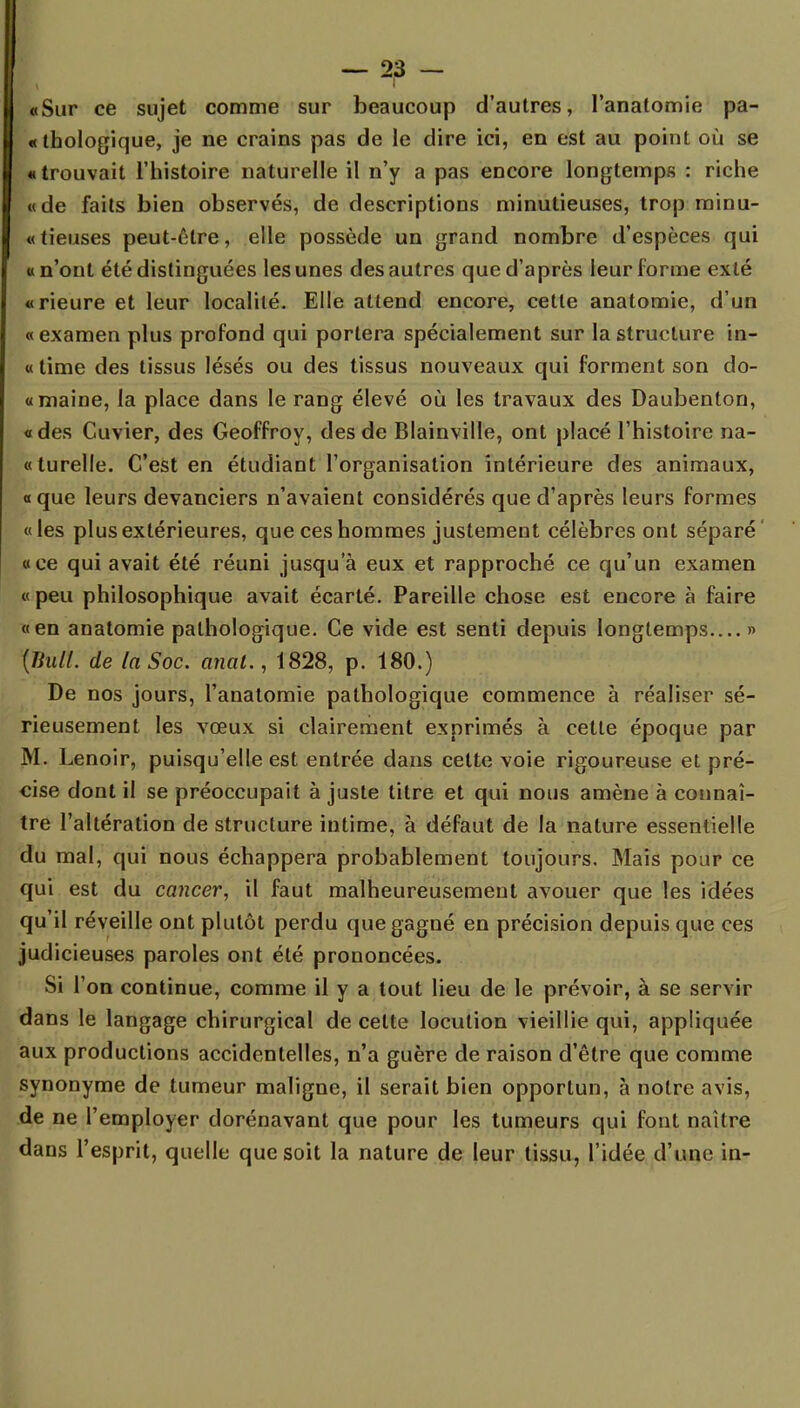 «Sur ce sujet comme sur beaucoup d'autres, l'anatomie pa- thologique, je ne crains pas de le dire ici, en est au point où se « trouvait l'histoire naturelle il n'y a pas encore longtemps : riche «de faits bien observés, de descriptions minutieuses, trop minu- «tieuses peut-être, elle possède un grand nombre d'espèces qui «n'ont été distinguées les unes des autres que d'après leur forme exté «rieure et leur localité. Elle attend encore, cette anatomie, d'un «examen plus profond qui portera spécialement sur la structure in- « time des tissus lésés ou des tissus nouveaux qui forment son do- «maine, la place dans le rang élevé où les travaux des Daubenton, «des Cuvier, des Geoffroy, des de Blainville, ont placé l'histoire na- «turelle. C'est en étudiant l'organisation intérieure des animaux, «que leurs devanciers n'avaient considérés que d'après leurs formes «les plus extérieures, que ces hommes justement célèbres ont séparé «ce qui avait été réuni jusqu'à eux et rapproché ce qu'un examen « peu philosophique avait écarté. Pareille chose est encore à faire «en anatomie pathologique. Ce vide est senti depuis longtemps » {Bull, de la Soc. anat., 1828, p. 180.) De nos jours, l'anatomie pathologique commence à réaliser sé- rieusement les vœux si clairement exprimés à cette époque par M. Lenoir, puisqu'elle est entrée dans celte voie rigoureuse et pré- cise dont il se préoccupait à juste titre et qui nous amène à connaî- tre l'altération de structure intime, à défaut de la nature essentielle du mal, qui nous échappera probablement toujours. Mais pour ce qui est du cancer, il faut malheureusement avouer que les idées qu'il réveille ont plutôt perdu que gagné en précision depuis que ces judicieuses paroles ont été prononcées. Si l'on continue, comme il y a tout lieu de le prévoir, à se servir dans le langage chirurgical de cette locution vieillie qui, appliquée aux productions accidentelles, n'a guère de raison d'être que comme synonyme de tumeur maligne, il serait bien opportun, à notre avis, de ne l'employer dorénavant que pour les tumeurs qui font naître dans l'esprit, quelle que soit la nature de leur tissu, l'idée d'une in-