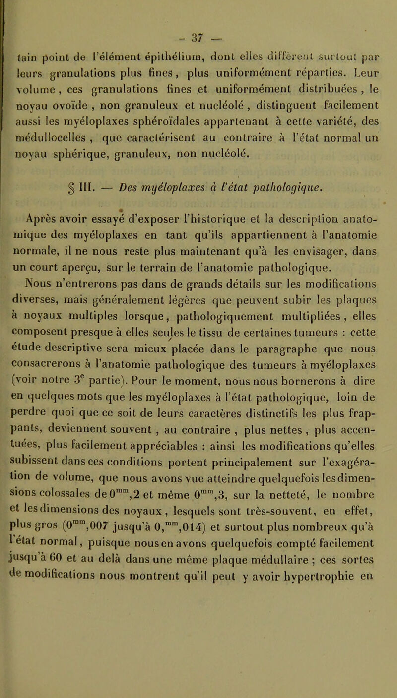 tain point de l'élément épilhéliurn, dont elles diffèrent surtout par leurs granulations plus lines, plus uniformément réparties. Leur volume , ces granulations fines et uniformément distribuées , le noyau ovoïde , non granuleux et nucléolé , distinguent facilement aussi les myéloplaxes sphéroïdales appartenant à cette variété, des médullocelles , que caractérisent au contraire à l'étal normal un noyau sphérique, granuleux, non nucléolé. 5 III. — Des myéloplaxes à l'état pathologique. Après avoir essayé d'exposer l'historique et la description anato- mique des myéloplaxes en tant qu'ils appartiennent à l'anatomie normale, il ne nous reste plus maintenant qu'à les envisager, dans un court aperçu, sur le terrain de l'anatomie pathologique. INous n'entrerons pas dans de grands détails sur les modifications diverses, mais généralement légères que peuvent subir les plaques à noyaux multiples lorsque, pathologiquement multipliées, elles composent presque à elles seules le tissu de certaines tumeurs : cette étude descriptive sera mieux placée dans le paragraphe que nous consacrerons à l'anatomie pathologique des tumeurs à myéloplaxes (voir notre 3e partie). Pour le moment, nous nous bornerons à dire en quelques mots que les myéloplaxes à l'état pathologique, loin de perdre quoi que ce soit de leurs caractères dislinctifs les plus frap- pants, deviennent souvent , au contraire , plus nettes , plus accen- tuées, plus facilement appréciables : ainsi les modifications qu'elles subissent dans ces conditions portent principalement sur l'exagéra- tion de volume, que nous avons vue atteindre quelquefois lesdimen- sions colossales deOram,2et même 0mra,3, sur la netteté, le nombre et les dimensions des noyaux , lesquels sont très-souvent, en effet, plus gros (0rara,007 jusqu'à 0,mm,014) et surtout plus nombreux qu'à 1 état normal, puisque nous en avons quelquefois compté facilement .jusqu à 60 et au delà dans une même plaque médullaire ; ces sortes de modifications nous montrent qu'il peut y avoir hypertrophie en