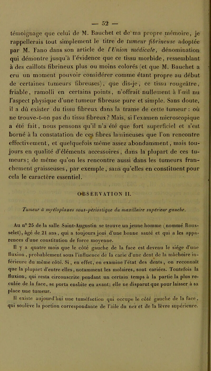 témoignage que celui de M. Bauchet et de ma propre mémoire, je rappellerais tout simplement le titre de tumeur fibrineuse adoplée par M. Fano dans son article de [Union médicale, dénomination qui démontre jusqu'à l'évidence que ce tissu morbide, ressemblant à des caillots fibrineux plus ou moins colorés (et que M. Bauchet a cru un moment pouvoir considérer comme étant propre au début de certaines tumeurs fibreuses), que dis-je, ce tissu rougeâlre, friable, ramolli en certains points, n'offrait nullement à l'œil nu l'aspect physique d'une tumeur fibreuse pure et simple. Sans doute, il a dû exister du tissu fibreux dans la trame de cette tumeur : où ne trouve-t-on pas du tissu fibreux? Mais, si l'examen microscopique a été fait, nous pensons qu'il n'a été que fort superficiel et s'est borné à la constatation de ces fibres la mineuses que l'on rencontre effectivement, et quelquefois même assez abondamment, mais tou- jours en qualité d'éléments accessoires, dans la plupart de ces tu- meurs; de même qu'on les rencontre aussi dans les tumeurs fran- chement graisseuses, par exemple, sans qu'elles en constituent pour cela le caractère essentiel. OBSERVATION II. Tumeur à myéloplaxes sous-périostique du maxillaire supérieur gauche. Au n° 25 delà salle Saint-Augustin se trouve un jeune homme (nommé Rous- selet),âgé de 21 ans, qui a toujours joui d'une bonne santé et qui a les appa- rences d'une constitution de force moyenne. Il y a quatre mois que le côté gauche de la face est devenu le siège d'une fluxion , probablement sous l'influence de la carie d'une dent de la mâchoire in- férieure du même côté. Si, en effet, on examine l'état des dents , on reconnaît que la plupart d'entre elles, notamment les molaires, sont cariées. Toutefois la fluxion, qui resta circonscrite pendant un certain temps à la partie la plus re- culée de la face, se porta ensuite eu avant; elle ne disparut que pour laisser à sa place une tumeur. II existe aujourd'hui une tuméfaction qui occupe le côté gauche de la face, qui soulève la portion correspondante de l'aile du nez et de la lèvre, supérieure.