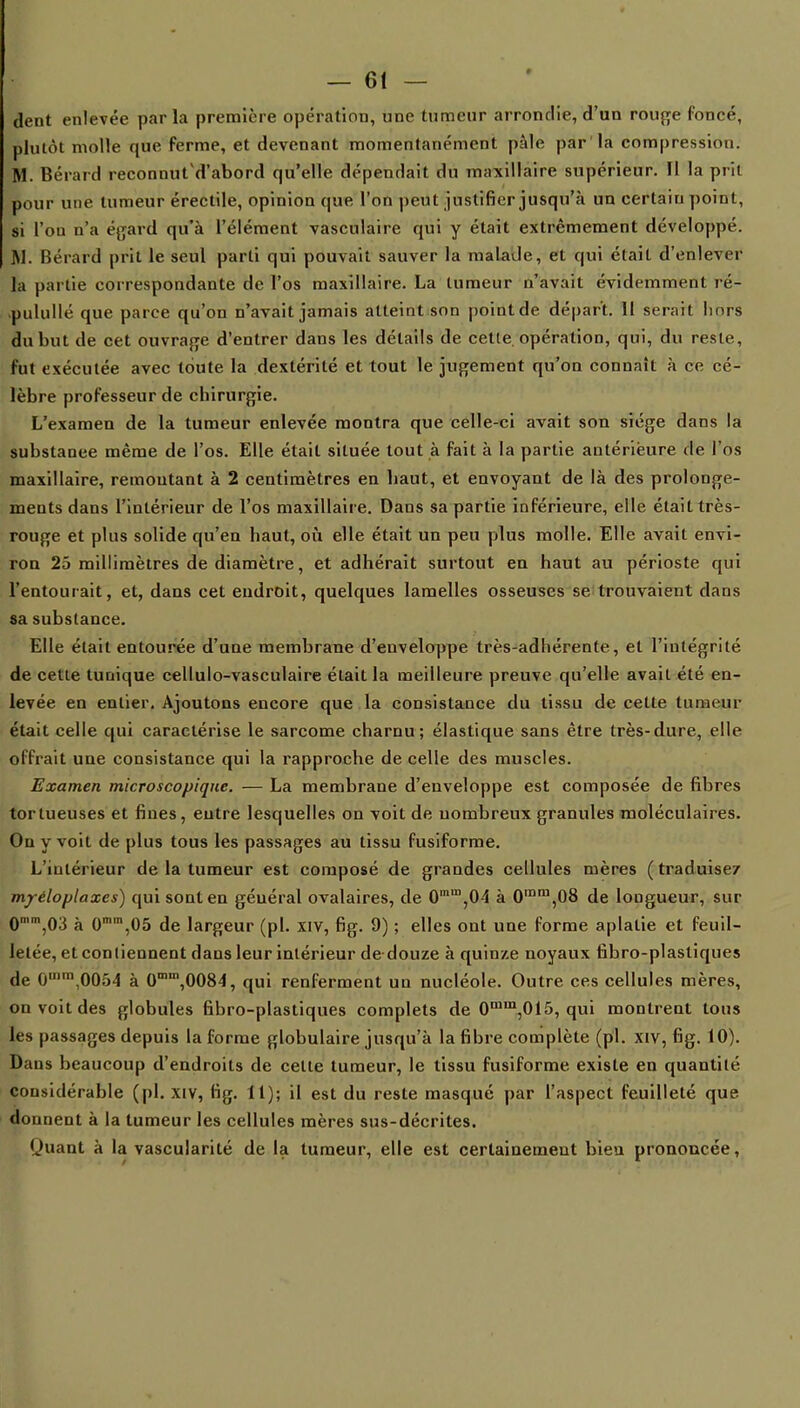 dent enlevée par la première opération, une tumeur arrondie, d'un rouge foncé, plutôt molle que ferme, et devenant momentanément pâle par la compression. M. Bérard reconnut'd'abord qu'elle dépendait du maxillaire supérieur. Il la prit pour une tumeur érectile, opinion que l'on peut justifier jusqu'à un certain point, si l'on n'a égard qu'à l'élément vasculaire qui y était extrêmement développé. 1S1. Bérard prit le seul parti qui pouvait sauver la malade, et qui était d'enlever la partie correspondante de l'os maxillaire. La tumeur n'avait évidemment ré- nulullé que parce qu'on n'avait jamais atteint son point de départ. II serait lmrs du but de cet ouvrage d'entrer dans les détails de cette opération, qui, du reste, fut exécutée avec toute la dextérité et tout le jugement qu'on connaît à ce cé- lèbre professeur de chirurgie. L'examen de la tumeur enlevée montra que celle-ci avait son siège dans la substance même de l'os. Elle était située tout à fait à la partie antérieure de l'os maxillaire, remontant à 2 centimètres en haut, et envoyant de là des prolonge- ments dans l'intérieur de l'os maxillaire. Dans sa partie inférieure, elle était très- rouge et plus solide qu'en haut, où elle était un peu plus molle. Elle avait envi- ron 25 millimètres de diamètre, et adhérait surtout en haut au périoste qui l'entourait, et, dans cet endroit, quelques lamelles osseuses se trouvaient dans sa substance. Elle était entourée d'une membrane d'enveloppe très-adhérente, et l'intégrité de celle tunique cellulo-vasculaire était la meilleure preuve qu'elle avail été en- levée en entier. Ajoutons encore que la consistance du tissu de cette tumeur était celle qui caractérise le sarcome charnu; élastique sans être très-dure, elle offrait une consistance qui la rapproche de celle des muscles. Examen microscopique. — La membrane d'enveloppe est composée de fibres tortueuses et fines, entre lesquelles on voit de nombreux granules moléculaires. On y voit de plus tous les passages au tissu fusiforme. L'intérieur de la tumeur est composé de grandes cellules mères (traduise/ myéloplaxes) qui sont en général ovalaires, de 0mul,04 à 0mra,08 de longueur, sur 0'm,03 à 0mm,05 de largeur (pl. xiv, fig. 9) ; elles ont une forme aplatie et feuil- letée, et contiennent dans leur intérieur de douze à quinze noyaux fibro-plastiques de 0,nm,0054 à 0mm,0084, qui renferment un nucléole. Outre ces cellules mères, on voit des globules fibro-plastiques complets de 0mm,015, qui montrent tous les passages depuis la forme globulaire jusqu'à la fibre complète (pl. xiv, fig. 10). Dans beaucoup d'endroits de celle tumeur, le tissu fusiforme existe en quantité considérable (pl. xiv, fig. 11); il est du reste masqué par l'aspect feuilleté que. donnent à la tumeur les cellules mères sus-décrites. Quant à la vascularité de la tumeur, elle est certainement bien prononcée,