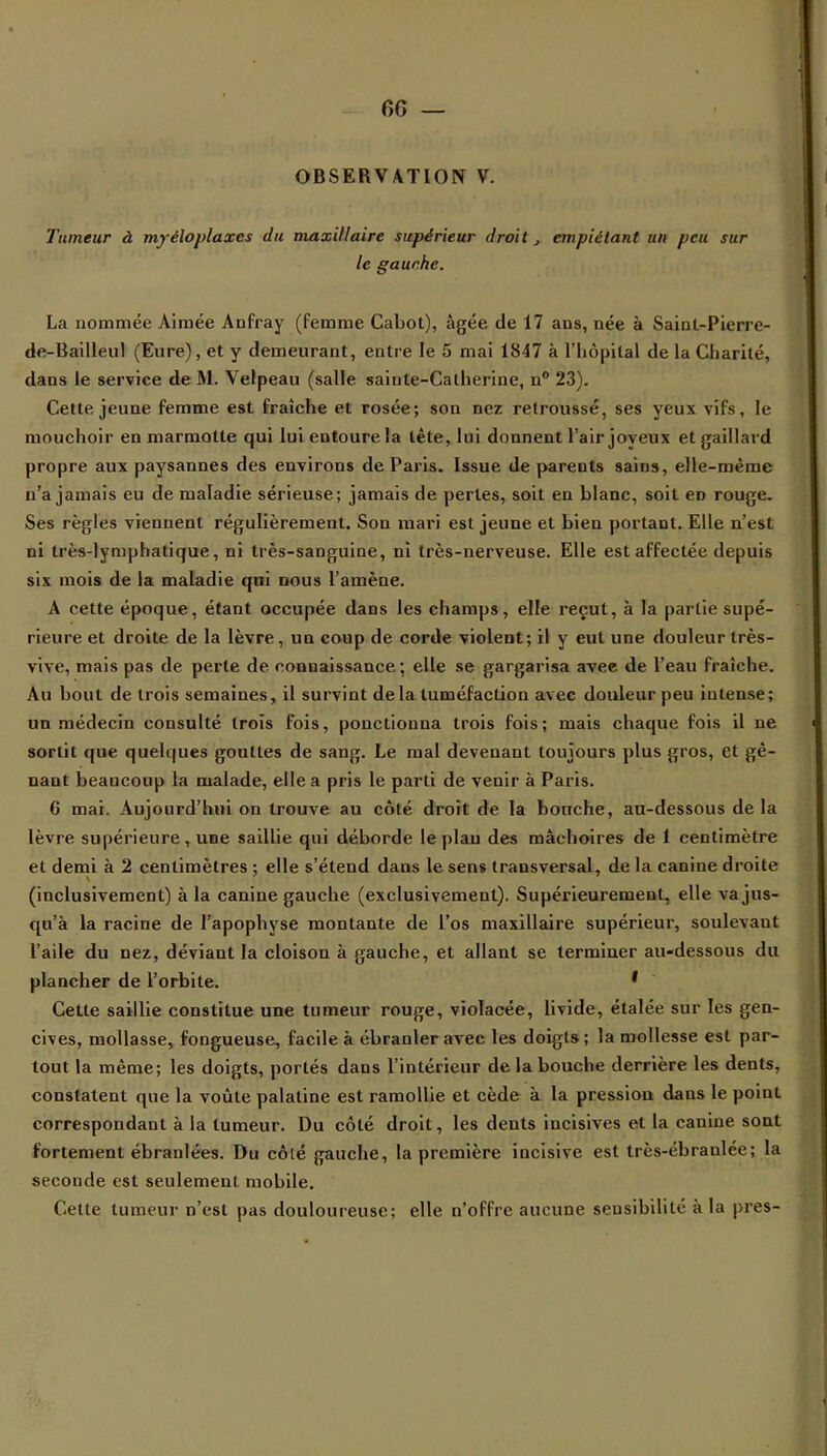 6G — OBSERVATION V. Tumeur à myèloplaxes du maxillaire supérieur droit, empiétant un peu sur le gauche. La nommée Aimée Anfray (femme Cabot), âgée de 17 ans, née à Saint-Pierre- de-Bailleul (Eure), et y demeurant, entre le 5 mai 1847 à l'hôpital de la Charité, dans le service de M. Velpeau (salle sainte-Catherine, n° 23). Cette jeune femme est fraîche et rosée; son nez retroussé, ses yeux vifs, le mouchoir en marmotte qui lui entoure la tête, lui donnent l'air joyeux et gaillard propre aux paysannes des environs de Paris. Issue de parents sains, elle-même n'a jamais eu de maladie sérieuse; jamais de pertes, soit en blanc, soit en rouge. Ses règles viennent régulièrement. Son mari est jeune et bien portant. Elle n'est ni très-lymphatique, ni très-sanguine, ni très-nerveuse. Elle est affectée depuis six mois de la maladie qui nous l'amène. A cette époque, étant occupée dans les champs, elle reçut, à la partie supé- rieure et droite de la lèvre, un coup de corde violent; il y eut une douleur très- vive, mais pas de perte de connaissance ; elle se gargarisa avec de l'eau fraîche. Au bout de trois semaines, il survint delà tuméfaction avec douleur peu intense; un médecin consulté trois fois, ponctionna trois fois; mais chaque fois il ne sortit que quelques gouttes de sang. Le mal devenant toujours plus gros, et gê- nant beaucoup la malade, elle a pris le parti de venir à Paris. 6 mai. Aujourd'hui on trouve au côté droit de la bouche, au-dessous delà lèvre supérieure, une saillie qui déborde le plan des mâchoires de 1 centimètre et demi à 2 centimètres ; elle s'étend dans le sens transversal, de la canine droite (inclusivement) à la canine gauche (exclusivement). Supérieurement, elle va jus- qu'à la racine de l'apophyse montante de l'os maxillaire supérieur, soulevant l'aile du nez, déviant la cloison à gauche, et allant se terminer au-dessous du plancher de l'orbite. ' Cette saillie constitue une tumeur rouge, violacée, livide, étalée sur les gen- cives, mollasse, fongueuse, facile à ébranler avec les doigts ; la mollesse est par- tout la même; les doigts, portés dans l'intérieur de la bouche derrière les dents, constatent que la voûte palatine est ramollie et cède à la pression dans le point correspondant à la tumeur. Du côté droit, les dents incisives et la canine sont fortement ébranlées. Du côlé gauche, la première incisive est très-ébranlée; la seconde est seulement mobile. Cette tumeur n'est pas douloureuse; elle n'offre aucune sensibilité' à la près-