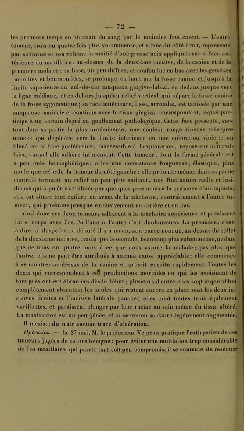 les premiers temps ou obtenait du sauf; par le moindre frottement. — L'autre tumeur, trois ou quatre fois plus volumineuse, et située du côté droit, représente par sa forme et son volume la moitié d'une grosse uoix appliquée sur la face an- térieure du maxillaire , au-dessus de la deuxième incisive, de la canine et de la , première molaire ; sa base, un peu diffuse, et confondue en bas avec les gencives ramollies et boursouflées, se prolonge en liant sur la fosse canine et jusqu'à la limite supérieure du cul-de-sac muqueux gingivo-labial, en dedaus jusque vers la ligne médiane, et en dehors jusqu'au relief vertical qui sépare la fosse canine de la fosse zygomatique ; sa face antérieure, lisse, arrondie, est tapissée par une muqueuse amincie et continue avec le tissu gingival correspondant, lequel par- ticipe à un certain degré au gonflement pathologique. Cette face présente, sur- tout dans sa partie la plus proéminente, une couleur rouge viueuse très-pro- noncée qu-i dégénère vers la limite inférieure en une coloration violette ou bleuâtre; sa face postérieure, inaccessible à l'exploration, repose sur le maxil- laire, auquel elle adhère intimement. Celte tumeur, dont la forme générale est à peu près hémisphérique, offre une consistance fongueuse, élastique, plus molle que celle de la tumeur du côté gauche ; elle présente même, dans sa partie centrale formant un relief un peu plus saillant, une fluctuation réelle et insi- dieuse qui a pu être attribuée par quelques persouues à la présence d'un liquide; elle est située tout entière eu avant de la mâchoire, contrairement à l'autre tu- meur, qui proémine presque exclusivement eu arrière et en bas. Ainsi donc ces deux tumeurs adhèrent à la mâchoire supérieure et paraissent l'aire corps avec l'os. Ni l'une ni l'autre n'est douloureuse. La première, c'est- à-dire la pluspetite, a débuté il y a un an, sans cause connue, au-dessus du collet delà deuxième incisive, tandis que la seconde, beaucoup plusvolumineuse,nedate que de trois ou quatre mois, à ce que nous assure la malade ; pas plus que l'autre, elle ne peut être attribuée à aucune cause appréciable; elle commença à se montrer au-dessus de la caniue et grossit ensuite rapidement. Toutes les dents qui correspondent à cS productions morbides ou qui les avoisiuent de fort près ont été ébranlées dès le début; plusieurs d'entre elles soijt aujourd'hui complètement absentes; les seules qui restent encore en place sont les deux in- cisives droites et l'incisive latérale gauche; elles sont toutes trois également vacillantes, et paraissent plonger par leur racine au sein même du tissu altéré. La mastication est un peu gênée, et la sécrétion salivaire légèrement augmentée. Il n'existe du reste aucune trace d'ulcération. Opération. — Le 27 mai, M. le professeur Velpeau pratique l'extirpation de ces tumeurs jugées de nature béuigne : pour éviter une mutilation trop considérable de l'os maxillaire; qui paraît tant soit peu compromis, il se coutente de réséquer