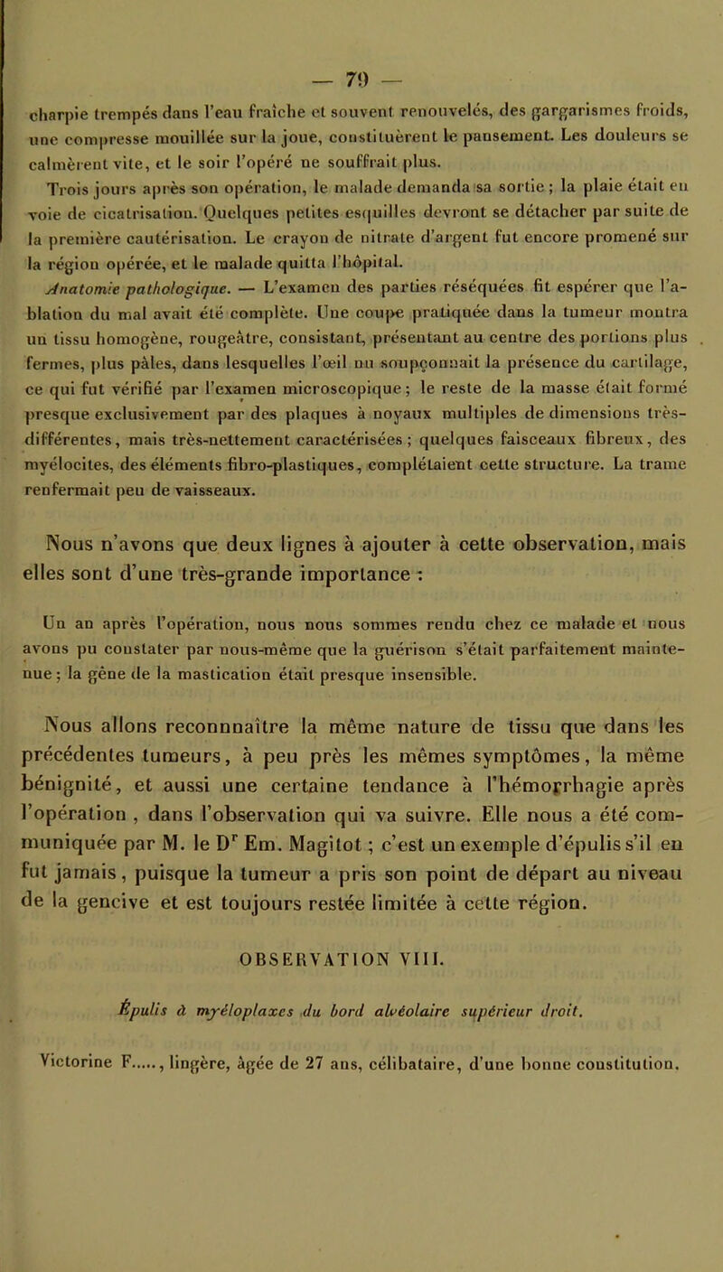 charpie trempés dans l'eau fraîche et souvenl renouvelés, des gargarismes froids, une compresse mouillée sur la joue, constituèrent le pausement. Les douleurs se calmèrent vite, et le soir l'opéré ne souffrait plus. Trois jours après son opération, le malade demanda sa sortie ; la plaie était eu voie de cicatrisation. Quelques petites esquilles devront se détacher par suite de la première cautérisation. Le crayon de nitrate d'argent fut encore promené sur la région opérée, et le malade quitta l'hôpital. Anatomie pathologique. — L'examen des parties réséquées fit espérer que l'a- hlation du mal avait été complète. Une coupe pratiquée dans la tumeur montra un tissu homogène, rougeàtre, consistant, présentant au centre des portions plus fermes, plus pâles, dans lesquelles l'œil nu soupçonnait la présence du cartilage, ce qui fut vérifié par l'examen microscopique ; le reste de la masse était formé presque exclusivement par des plaques à noyaux multiples de dimensions très- différentes, mais très-nettement caractérisées; quelques faisceaux fibreux, des myélocites, des éléments fibro-plastiques, complétaient cette structure. La trame renfermait peu de vaisseaux. Nous n'avons que deux lignes à ajouter à cette observation, mais elles sont d'une très-grande importance : Un an après l'opération, nous nous sommes rendu chez ce malade et nous avons pu constater par uous-même que la guérison s'était parfaitement mainte- nue ; la gêne de la mastication était presque insensible. Nous allons reconnnaître la même nature de tissu que dans les précédentes tumeurs, à peu près les mêmes symptômes, la même bénignité, et aussi une certaine tendance à l'hémoprhagie après l'opération , dans l'observation qui va suivre. Elle nous a été com- muniquée par M. le Dr Em. Magîtot ; c'est un exemple d'épulis s'il en fut jamais, puisque la tumeur a pris son point de départ au niveau de la gencive et est toujours restée limitée à cette région. OBSERVATION VIII. Épulis à mjréloplaxes du bord alvéolaire supérieur droit. Victorine F , lingère, âgée de 27 ans, célibataire, d'une bonne constitution.