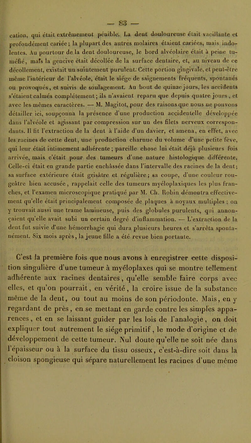 cation, qui était extrêmement pénible. La dent douloureuse était vacillante et profondément cariée; la plupart des autres molaires étaient cariées, mais indo- lentes. Au pourtour de la dent douloureuse, le bord alvéolaire était à peine tu- méfié, mats la gencive était décollée de la surface dentaire, et, au niveau de ce décollement, existait un suintement purulent. Cette portion gingivale, et peut-être même l'intérieur de l'alvéole, était le siège de saignements fréquents, spontanés ou provoqués, et suivis de soulagement. Au bout de quinze jours, les accidents s'étaient calmés complètement; ils n'avaient reparu que depuis quatre jours, et avec les mêmes caractères. — M. Magitot, pour des raisons que nous ne pouvons détailler ici, soupçonna la présence d'une production accidentelle développée dans l'alvéole et agissant par compression sur un des filets nerveux correspon- dants. Il lit l'extraction de la dent à l'aide d'un davier, et amena, en effet, avec les racines de cette dent, une production charnue du volume d'une petite fève, qui leur était intimement adhérente; pareille chose lui était déjà plusieurs fois arrivée, mais c'était pour des tumeurs d'une nature histologique différente. Celle-ci était en grande partie enchâssée dans l'intervalle des racines de la dent; sa surface extérieure était grisâtre et régulière ; sa coupe, d'une couleur rou- geàtre bien accusée, rappelait celle des tumeurs myéloplaxiques les plus fran- ches, et l'examen microscopique pratiqué par M. Ch. Robin démontra effective- ment qu'elle était principalement composée de plaques à noyaux multiples ; on y trouvait aussi une trame lamiueuse, puis des globules purulents, qui annon- çaient qu'elle avait subi un certain degré d'inflammation. — L'extraction de la dent fut suivie d'une hémorrhagie qui dura plusieurs heures et s'arrêta sponta- nément. Six mois après, la jeune fille a été revue bien portante. C'est la première fois que nous avons à enregistrer cette disposi- tion singulière d'une tumeur à myéloplaxes qui se montre tellement adhérente aux racines dentaires, qu'elle semble faire corps avec elles, et qu'on pourrait, en vérité, la croire issue de la substance même de la dent, ou tout au moins de son périodonte. Mais, en y regardant de près, en se mettant en garde contre les simples appa- rences , et en se laissant guider par les lois de l'analogie, on doit expliquer tout autrement le siège primitif, le mode d'origine et de développement de celte tumeur. Nul doute qu'elle ne soit née dans l'épaisseur ou à la surface du tissu osseux, c'est-à-dire soit dans la cloison spongieuse qui sépare naturellement les racines d'une même