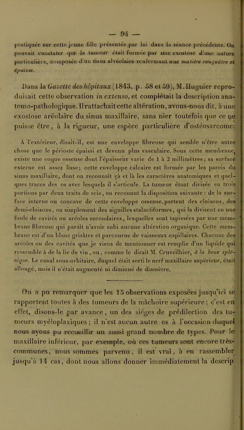 pratiquée sur celte jeune fille présentée par lui daûs la séance précédente. On pouvait constater qufc -la tumeur était formée par une exostose d'une nature particulière, composée d'un tissu alvéolaire renfermant une matière rougeâlre et épaisse. Dans la Gazette des hôpitaux (1843, p. 58 et 59), M. Huguier repro- duisait cette observation in extenso, et complétait la description ana- tomo-pathologique. Il rattachait cette altération, avons-nous dit, à une exostose aréolaire du sinus maxillaire, sans nier toutefois que ce ne puisse être, à la rigueur, une espèce particulière d'ostéosarcome: A l'extérieur, disait-il, est une enveloppe fibreuse qui semble n'être aulre chose que le périoste épaissi et devenu plus vasculaire. Sous cette membrane existe une coque osseuse dont l'épaisseur varie de 1 à 2 millimètres ; sa surface externe est assez lisse; cette enveloppe calcaire est formée par les parois du sinus maxillaire, dont on reconnaît çà et là les caractères analomiques et quel- ques traces des os avec lesquels il s'articule. La tumeur étant divisée en trois portions par deux traits de scie, on reconnut la disposition suivante : de la sur- face interne ou concave de cette enveloppe osseuse,partent des cloisons, des demi-cloisons, ou simplement des aiguilles stalactiformes, qui la divisent en une foule de cavités ou aréoles secondaires, lesquelles sont tapissées par une mem- brane fibreuse qui paraît n'avoir subi aucune altération organique. Cette mem- brane est d'un blanc grisâtre et parcourue de vaisseaux capillaires. Chacune des aréoles ou des cavités que je viens de mentionner est remplie d'un liquide qui ressemble à de la lie de vin, ou, comme le dirait M. Cruveilhier, à la boue splé- nique. Le canal sous-orbitaire, duquel était sorti le nerf maxillaire supérieur, était allongé, mais il n'était augmenté ni diminué de diamètre. On a pu remarquer que les 15 observations exposées jusqu'ici se rapportent toutes à des tumeurs de la mâchoire supérieure; c'est en effet, disons-le par avance, un des sièges de prédilection des tu- meurs myéloplaxiques ; il n'est aucun autre os à l'occasion duquel nous ayons pu recueillir un aussi grand nombre de types. Pour le maxillaire inférieur, par exemple, où ces tumeurs sont encore très- communes, nous sommes parvenu, il est vrai, à en rassembler jusqu'à 14 cas, dont nous allons donner immédiatement la descrip