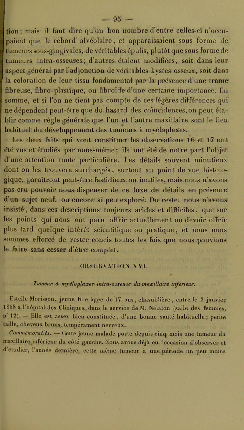 lion; mais il faut dire qu'un bon nombre d'entre celles-ci n'occu- paient que le rebord alvéolaire, et apparaissaient sous forme de tumeurs sous-gingivales, de véritables épulis, plutôt que sous forme de tumeurs intra-osseuses; d'autres étaient modifiées, soit dans leur aspect général par l'adjonction de véritables kystes osseux, soit dans la coloration de leur tissu fondamental par la présence d'une trame fibreuse, fibro-plaslique, ou fibroïde d'une certaine importance. En somme, et si l'on ne tient pas compte de ces légères différences qui ne dépendent peut-être que du hasard des coïncidences, on peut éta- blir comme règle générale que l'un et l'autre maxillaire sont le lieu habituel du développement des tumeurs à myéloplaxes. Les deux faits qui vont constituer les observations 16 et 17 ont été vus et étudiés par nous-même; ils ont été de notre part l'objet d'une attention toute particulière. Les détails souvent minutieux dont on les trouvera surchargés, surtout au point de vue histolo- gique, paraîtront peut-être fastidieux ou inutiles, mais nous n'avons pas cru pouvoir nous dispenser de ce luxe de détails en présence d'un sujet neuf, ou encore si peu exploré. Du reste, nous n'avons insisté, dans ces descriptions toujours arides et difficiles , que sur les points qui nous ont paru offrir actuellement ou devoir offrir plus tard quelque intérêt scientifique ou pratique, et nous nous sommes efforcé de rester concis toutes les fois que nous pouvions le faire sans cesser d'être complet. OBSERVATION XVI. Tumeur à myéloplaxes inlra-osseuse du maxillaire inférieur. Estelle Morisson, jeune fille âgée de 17 ans, chasublière, entre le 2 janvier 1858 à l'hôpital des Cliniques, dans le service de M. Nélaton (salle des femmes, n°12). — Elle est assez bien constituée, d'une bonne santé habituelle; petite taille, cheveux bruns, tempérament nerveux. Commémoralifs. — Cette jeune malade porte depuis cinq mois une tumeur du maxillaire, inférieur du côté gauche. Nous avons déjà eu l'occasion d'observer et d étudier, l'année dernière, cette même tumeur à une période un peu moins