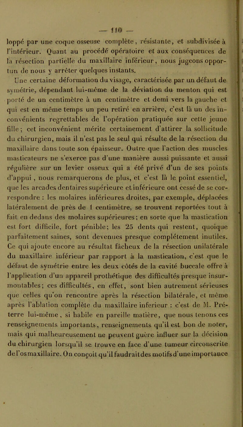 loppé par une coque osseuse complète, résistante, et subdivisée à l'intérieur. Quant au procédé opératoire et aux conséquences de la résection partielle du maxillaire inférieur, nous jugeons oppor- tun de nous y arrêter quelques instants. Une certaine déformation du visage, caractérisée par un défaut de symétrie, dépendant lui-même de la déviation du menton qui est porté de un centimètre à un centimètre et demi vers la gauche et qui est en même temps un peu retiré en arrière, c'est là un des in- convénients regrettables de l'opération pratiquée sur cette jeune fille; cet inconvénient mérite certainement d'attirer la sollicitude du chirurgien, mais il n'est pas le seul qui résulte de la résection du maxillaire dans toute son épaisseur. Outre que l'action des muscles masticateurs ne s'exerce pas d'une manière aussi puissante et aussi régulière sur un levier osseux qui a été privé d'un de ses points d'appui , nous remarquerons de plus, et c'est là le point essentiel, que les arcades dentaires supérieure et inférieure ont cessé de se cor- respondre : les molaires inférieures droites, par exemple, déplacées latéralement de près de 1 centimètre, se trouvent reportées tout à fait en dedans des molaires supérieures; en sorte que la mastication est fort difficile, fort pénible; les 25 dents qui restent, quoique parfaitement saines, sont devenues presque complètement inutiles. Ce qui ajoute encore au résultat fâcheux de la résection unilatérale du maxillaire inférieur par rapport à la mastication, c'est que le défaut de symétrie entre les deux côtés de la cavité buccale offre à l'application d'un appareil prothétique des difficultés presque insur- montables; ces difficultés, en effet, sont bien autrement sérieuses que celles qu'on rencontre après la résection bilatérale, et même après l'ablation complète du maxillaire inférieur : c'est de ML Pré- terre lui-même, si habile en pareille matière, que nous tenons ces renseignements importants, renseignements qu'il est bonde noter, mais qui malheureusement ne peuvent guère influer sur la décision du chirurgien lorsqu'il se trouve en face d'une tumeur circonscrite del'osmaxillaire. On conçoit qu'il faudraitdes motifsd'une importance