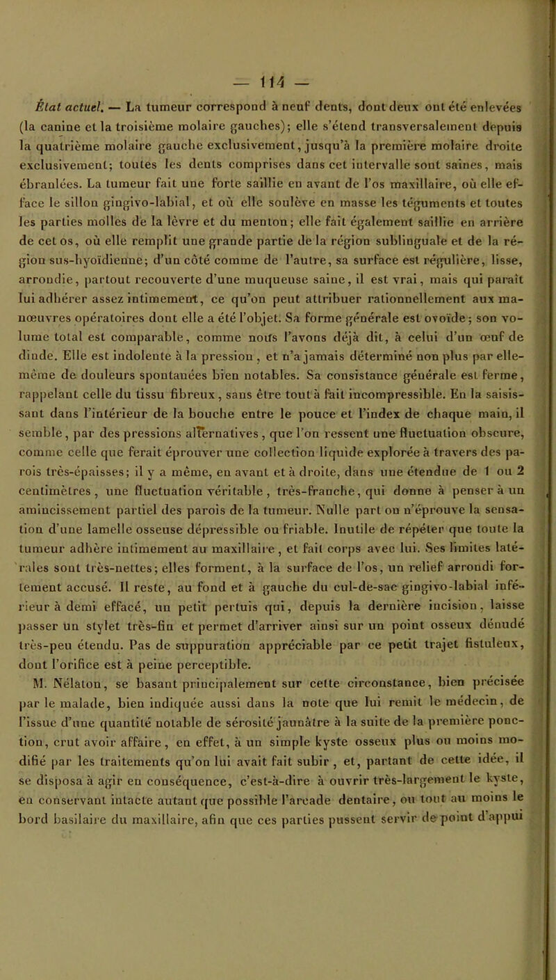 État actuel, — La tumeur correspond à neuf dents, dont deux ont été enlevées (la canine et la troisième molaire gauches); elle s'étend transversalement depuis la quatrième molaire gauche exclusivement, jusqu'à la première molaire droite exclusivement; toutes les dents comprises dans cet intervalle sont saines, mais éhranlées. La tumeur fait une forte saillie en avant de l'os maxillaire, où elle ef- face le sillon gingivo-labial, et où elle soulève en masse les téguments et toutes les parties molles de la lèvre et du menton; elle fait également saillie fcri arriéré de cet os, où elle remplit une grande partie de la région sublinguale et de la ré- gion sus-hyoïdienne; d'un côté comme de l'autre, sa surface est régulière, lisse, arrondie, partout recouverte d'une muqueuse saine, il est vrai, mais qui paraît lui adhérer assez intimement, ce qu'on peut attribuer rationnellement aux ma- nœuvres opératoires dont elle a été l'objet. Sa forme générale esL ovoïde ; son vo- lume total est comparable, comme noifs l'avons déjà dit, à celui d'un œuf de dinde. Elle est indolente à la pression , et n'a jamais déterminé non plus par elle- même de douleurs spontanées bien notables. Sa consistance générale esi ferme, rappelant celle du tissu fibreux , sans être tout à fait incompressible. En la saisis- sant dans l'intérieur de la bouche entre le pouce et l'index de chaque main, il semble , par des pressions alternatives , que l'on ressent une fluctuation obscure, comme celle que ferait éprouver une collection liquide explorée à travers des pa- rois très-épaisses; il y a même, en avant et à droite, dans une étendue de 1 ou 2 centimètres, une fluctuation véritable , très-franche, qui donne à penser à nu amincissement partiel des parois de la tumeur. Nulle part ou n'éprouve la sensa- tion d'une lamelle osseuse dépressible ou friable. Inutile de répéter que toute la tumeur adhère intimement au maxillaire, et fait corps avec lui. Ses limites laté- rales sont très-nettes; elles forment, à la surface de l'os, un relief arrondi for- tement accusé. Il reste, au fond et à gauche du cul-de-sac gingivo-Iabial infé- rieur à demi effacé, un petit pertuis qui, depuis la dernière incision, laisse passer un stylet très-fin et permet d'arriver ainsi sur un point osseux dénudé très-peu étendu. Pas de suppuration appréciable par ce petit trajet fistuleux, dout l'orifice est à peine perceptible. M. Nélalon, se basant principalement sur cette circonstance, bien précisée par le malade, bien indiquée aussi dans la note que lui remit le médecin, de l'issue d'une quantité notable de sérosité jaunâtre à la suite de la première ponc- tion, crut avoir affaire, en effet, à un simple kyste osseux plus ou moins mo- difié par les traitements qu'on lui avait fait subir , et, partant de cette idée, il se disposa à agir en conséquence, c'est-à-dire à ouvrir très-largement le kyste, en conservant intacte autant que possible l'arcade dentaire, ou tout au moins le bord basilaire du maxillaire, afin que ces parties pussent servir de point d'appui