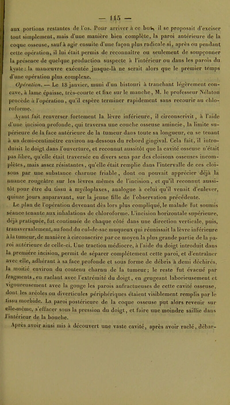 aux portions restantes de l'os. Pour arriver à ce huU, il se proposait d'exciser tout simplement, mais d'une manière bien complète, la paroi antérieure de la coque osseuse, sauf à agir ensuite d'une façon plus radicale si, après ou pendant cette opération, il lui était permis de reconnaître ou seulement de soupçonner la présence de quelque production suspecte à l'intérieur ou dans les parois du kyste: la manœuvre exécutée jusque-là ne serait alors que le premier temps d'une opération plus complexe. Opération. — Le 18 janvier, muni d'un bistouri à tranchant légèrement cou- cave, à lame épaisse, très-courte et fixe sur le manche, M. le professeur Nélaton procède à l'opération, qu'il espère terminer rapidement sans recourir au chlo- roforme. Ayant fait renverser fortement la lèvre inférieure, il circonscrivit, à l'aide d'une iucision profonde, qui traversa une couche osseuse amincie, la limite su- périeure de la face antérieure de la tumeur dans toute sa longueur, en se tenant à un demi-centimètre environ au-dessous du rebord gingival. Cela fait, il intro- duisit le doigt dans l'ouverture, et reconnut aussitôt que la cavité osseuse n'était pas libre, qu'elle était traversée en divers sens par des cloisons osseuses incom- plètes, mais assez résistantes, qu'elle était remplie dans l'intervalle de ces cloi- sons par une substance charnue friable, dont on pouvait apprécier déjà la nuance rongeàtre sur les lèvres mêmes de l'incision, et qu'il reconnut aussi- tôt pour être du tissu à myéloplaxes, analogue à celui qu'il venait d'enlever, quinze jours auparavant, sur la jeune fille de l'observation précédente. Le plan de l'opération devenant dès lors plus compliqué, le malade fut soumis séance tenante aux inhalations de chloroforme. L'incision horizontale supérieure, déjà pratiquée, fut continuée de chaque côté dans une direction verticale, puis, transversalement, au fond du cul-de-sac muqueux qui réunissait la lèvre inférieure à la tumeur, de manière à circonscrire par ce moyen la plus grande partie de la pa- roi antérieure de celle-ci. Une traction médiocre, à l'aide du doigt introduit dans la première incision, permit de séparer complètement cette paroi, et d'entraîner avec elle, adhérant à sa face profonde et sous forme de débris à demi déchirés, la moitié environ du contenu charnu de la tumeur; le reste fut évacué par fragments, eu raclant avec l'extrémité du doigt, en grugeant laborieusement et vigoureusement avec la gouge les parois anfractueuses de cette cavité osseuse, dont les aréoles ou diverlicules périphériques étaient visiblement remplis par (e tissu morbide. La paroi postérieure de la coque osseuse put alors revenir sur elle-même, s'effacer sous la pression du doigt, et faire une moindre saillie dans l'intérieur de la bouche. Après avoir ainsi mis à découvert une vaste cavité, après avoir raclé, débar-