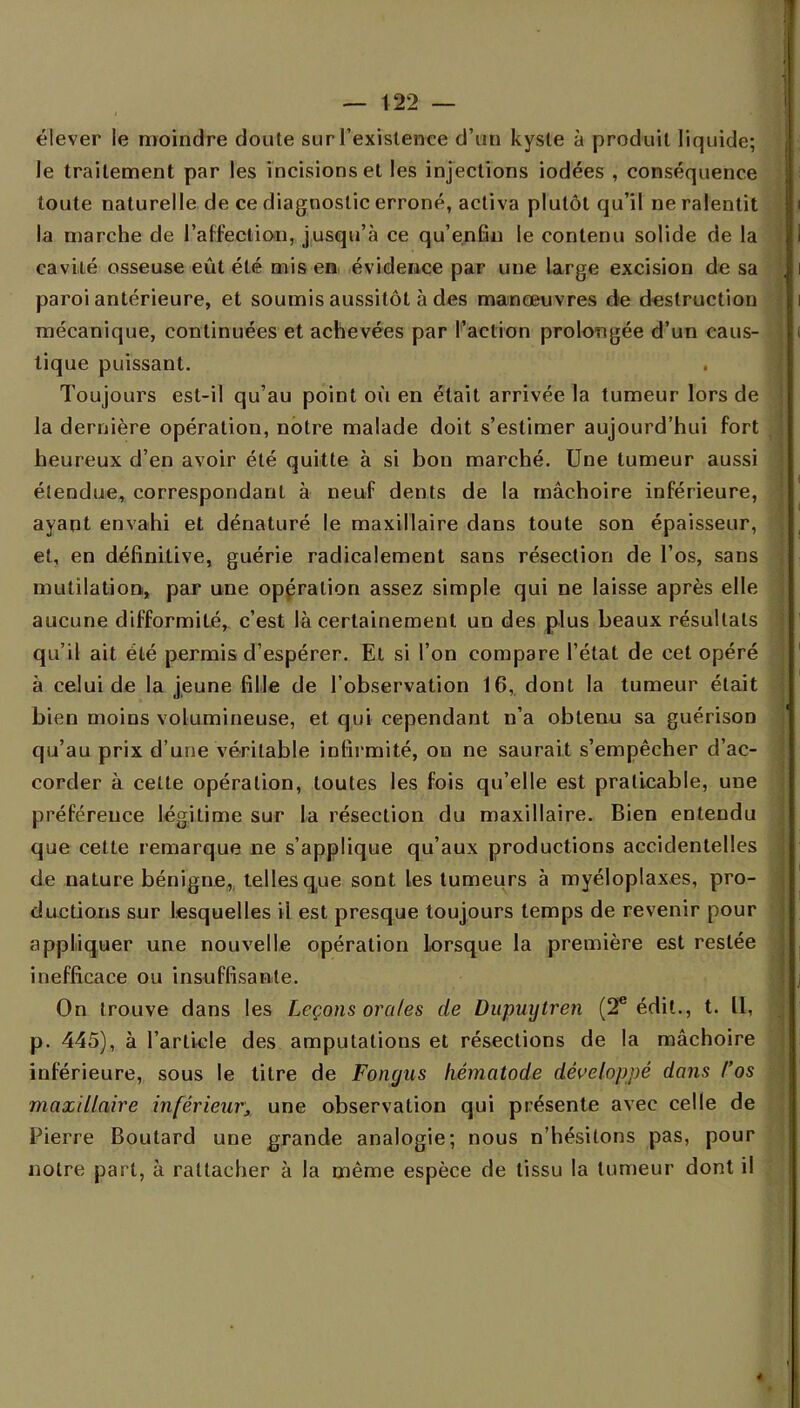 élever le moindre cloute sur l'existence cl'uu kyste à produit liquide; le traitement par les incisions et les injections iodées , conséquence toute naturelle de ce diagnostic erroné, activa plutôt qu'il ne ralentit la marche de l'affection, jusqu'à ce qu'enfin le contenu solide de la cavité osseuse eût été mis en évidence par une large excision de sa paroi antérieure, et soumis aussitôt à des manœuvres de destruction mécanique, continuées et achevées par l'action prolongée d'un caus- tique puissant. Toujours est-il qu'au point où en était arrivée la tumeur lors de la dernière opération, notre malade doit s'estimer aujourd'hui fort heureux d'en avoir été quitte à si bon marché. Une tumeur aussi étendue, correspondant à neuf dents de la mâchoire inférieure, ayant envahi et dénaturé le maxillaire dans toute son épaisseur, et, en définitive, guérie radicalement sans résection de l'os, sans mutilation, par une opération assez simple qui ne laisse après elle aucune difformité, c'est là certainement un des plus beaux résultats qu'il ait été permis d'espérer. El si l'on compare l'état de cet opéré à celui de la jeune fille de l'observation 16, dont la tumeur était bien moins volumineuse, et qui cependant n'a obtenu sa guérison qu'au prix d'une véritable infirmité, on ne saurait s'empêcher d'ac- corder à celte opération, toutes les fois qu'elle est praticable, une préférence légitime sur la résection du maxillaire. Bien entendu que cette remarque ne s'applique qu'aux productions accidentelles de nature bénigne, telles que sont les tumeurs à myéloplaxes, pro- ductions sur lesquelles ii est presque toujours temps de revenir pour appliquer une nouvelle opération lorsque la première est restée inefficace ou insuffisante. On trouve dans les Leçons orales de Dupinjtren (2e édit., t. Il, p. 445), à l'article des amputations et résections de la mâchoire inférieure, sous le titre de Fongus liématode développé dans l'os maxillaire inférieur, une observation qui présente avec celle de Pierre Boutard une grande analogie; nous n'hésitons pas, pour notre part, à rattacher à la même espèce de tissu la tumeur dont il -