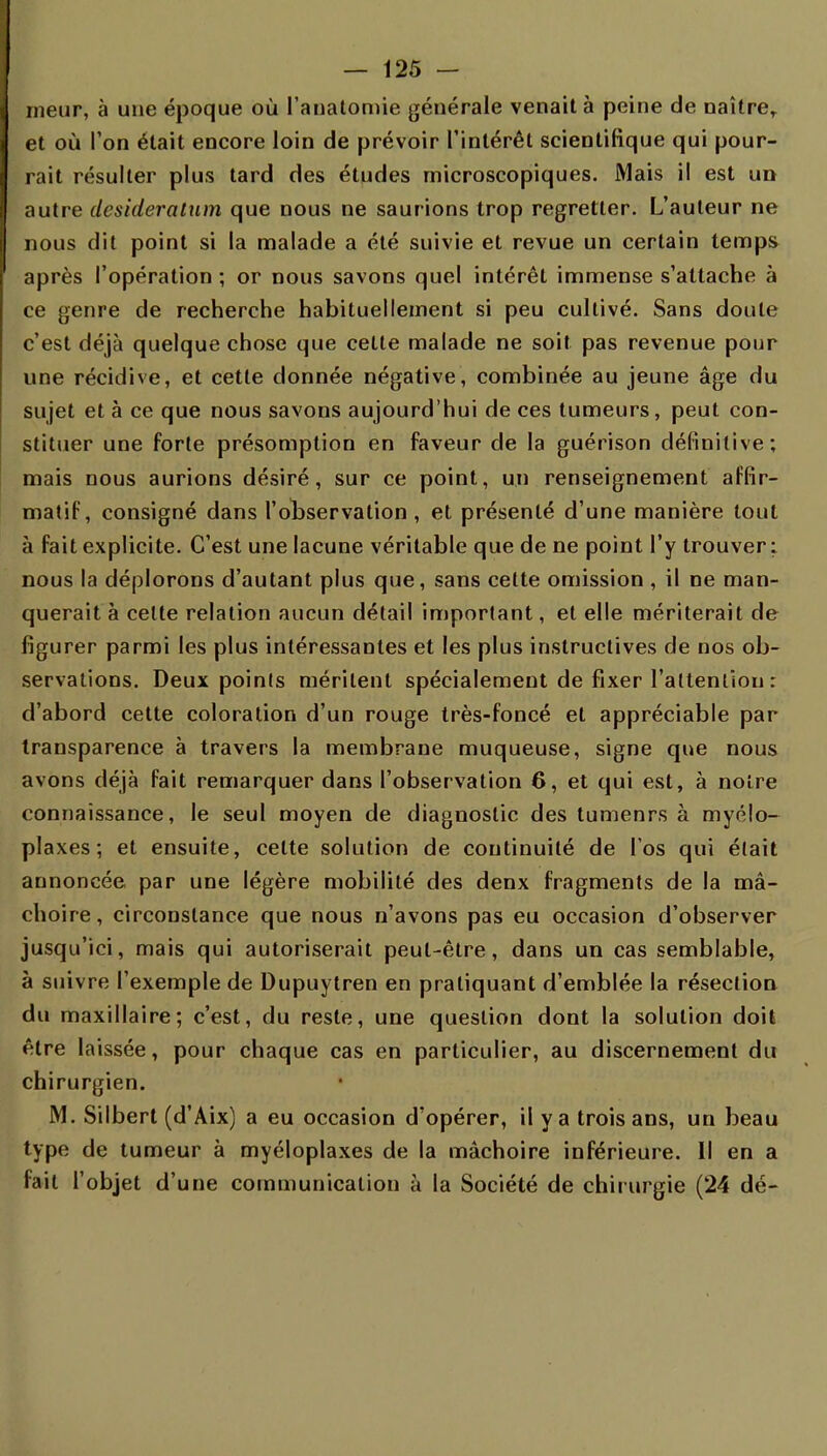 rneur, à une époque où l'anatomie générale venait à peine de naître, et où l'on était encore loin de prévoir l'intérêt scientifique qui pour- rait résulter plus tard des études microscopiques. Mais il est un autre desideratum que nous ne saurions trop regretter. L'auteur ne nous dit point si la malade a été suivie et revue un certain temps après l'opération ; or nous savons quel intérêt immense s'attache à ce genre de recherche habituellement si peu cultivé. Sans doute c'est déjà quelque chose que cette malade ne soit pas revenue pour une récidive, et cette donnée négative, combinée au jeune âge du sujet et à ce que nous savons aujourd'hui de ces tumeurs, peut con- stituer une forte présomption en faveur de la guérison définitive; mais nous aurions désiré, sur ce point, un renseignement affir- matif, consigné dans l'observation, et présenté d'une manière tout à fait explicite. C'est une lacune véritable que de ne point l'y trouver: nous la déplorons d'autant plus que, sans cette omission , il ne man- querait à cette relation aucun détail important, et elle mériterait de figurer parmi les plus intéressantes et les plus instructives de nos ob- servations. Deux points méritent spécialement de fixer l'attention : d'abord cette coloration d'un rouge très-foncé et appréciable par transparence à travers la membrane muqueuse, signe que nous avons déjà fait remarquer dans l'observation 6, et qui est, à noire connaissance, le seul moyen de diagnostic des tumenrs à myélo- plaxes; et ensuite, celte solution de continuité de l'os qui était annoncée par une légère mobilité des denx fragments de la mâ- choire, circonstance que nous n'avons pas eu occasion d'observer jusqu'ici, mais qui autoriserait peut-être, dans un cas semblable, à suivre l'exemple de Dupuytren en pratiquant d'emblée la résection du maxillaire; c'est, du reste, une question dont la solution doit être laissée, pour chaque cas en particulier, au discernement du chirurgien. M. Silbert (d'Aix) a eu occasion d'opérer, il y a trois ans, un beau type de tumeur à myéloplaxes de la mâchoire inférieure. Il en a fait l'objet d'une communication à la Société de chirurgie (24 dé-