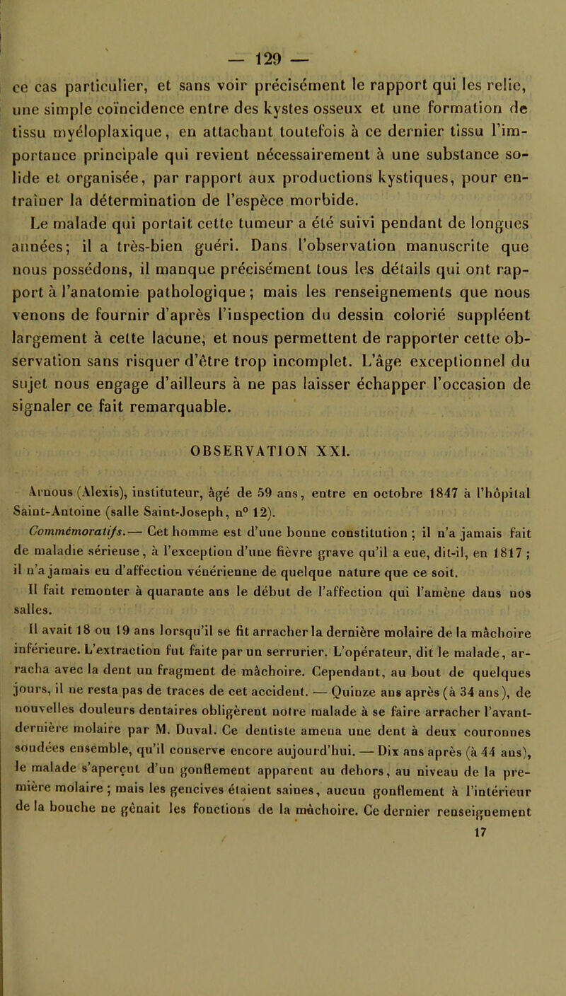 — 129 — ce cas particulier, et sans voir précisément le rapport qui les relie, une simple coïncidence entre des kystes osseux et une formation de tissu myéloplaxique, en attachant toutefois à ce dernier tissu l'im- portauce principale qui revient nécessairement à une substance so- lide et organisée, par rapport aux productions kystiques, pour en- traîner la détermination de l'espèce morbide. Le malade qui portait cette tumeur a été suivi pendant de longues années; il a très-bien guéri. Dans l'observation manuscrite que nous possédons, il manque précisément tous les détails qui ont rap- port à l'analomie pathologique ; mais les renseignements que nous venons de fournir d'après l'inspection du dessin colorié suppléent largement à celte lacune; et nous permettent de rapporter cette ob- servation sans risquer d'être trop incomplet. L'âge exceptionnel du sujet nous engage d'ailleurs à ne pas laisser échapper l'occasion de signaler ce fait remarquable. OBSERVATION XXI. Vruous (Alexis), iuslituteur, âgé de 59 ans, entre en octobre 1847 à l'hôpital Saint-Antoine (salle Saint-Joseph, n° 12). Commcmoratifs.— Cet homme est d'une bonne constitution ; il n'a jamais fait de maladie sérieuse, à l'exception d'une fièvre grave qu'il a eue, dit-il, en 1817 ; il n'a jamais eu d'affection vénérienne de quelque nature que ce soit. Il fait remonter à quarante ans le début de l'affection qui l'amène dans nos salles. Il avait 18 ou 19 ans lorsqu'il se fit arracher la dernière molaire de la mâchoire inférieure. L'extraction fut faite par un serrurier. L'opérateur, dit le malade, ar- racha avec la dent un fragment de mâchoire. Cependant, au bout de quelques jours, il ne resta pas de traces de cet accident. — Quinze ans après (à 34 ans), de nouvelles douleurs dentaires obligèrent notre malade à se faire arracher l'avanl- dernière molaire par M. Duval. Ce dentiste amena une dent à deux couronnes soudées ensemble, qu'il conserve encore aujourd'hui. — Dix ans après (à 44 ans), le malade s'aperçut d'un gonflement apparent au dehors, au niveau de la pre- mière molaire ; mais les gencives étaient saines, aucun gonflement à l'intérieur de la bouche ne gênait les fonctions de la mâchoire. Ce dernier renseignement