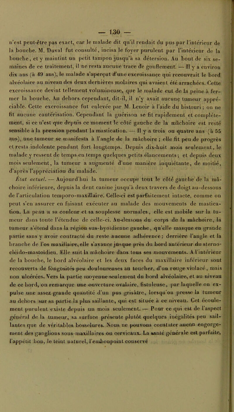 n'est peut-être pas exact, car le malade dit qu'il rendait du pus par l'intérieur de la bouche. M. Duval fut consulté, incisa le foyer purulent par l'intérieur de la bouche, et y maintint un petit tampon jusqu'à sa détersion. Au bout de six se- maines de ce traitement, il ne resta aucune trace de gonflement. — Il y a environ dix ans (à 49 ans), le malade s'aperçut d'une excroissance qui recouvrait le bord alvéolaire au niveau des deux dernières molaires qui avaient été arrachées. Cette excroissauce devint tellement volumineuse, que le. malade eut de la peine à fer- mer la bouche. Au dehors cependant, dit-il, il n'y avait aucune tumeur appré- ciable. Cette excroissance, fut enlevée par M. Lenoir à l'aide du bistouri ; on ne fit aucune cautérisation. Cependant la guérison se fit rapidement et complète- ment, si ce n'est que depuis ce moment le côté gauche de la mâchoire est resté sensible à la pression pendant la mastication. — Il y a trois ou quatre ans (à 55 ans), une tumeur se manifesta à l'angle de la mâchoire; elle fit peu de progrès et resta indolente pendant fort longtemps. Depuis dix-huit mois seulement, le malade y ressent de temps eu temps quelques petits élancements; et depuis deux mois seulement, la tumeur a augmenté d'une manière inquiétante, de moitié, d'après l'appréciation du malade. État actuel. — Aujourd'hui la tumeur occupe tout le côte gauche de la mâ- choire inférieure, depuis la dent canine jusqu'à deux travers de doigt au-dessous de l'articulation temporo-maxillaire. Celle-ci est parfaitement intacte, comme on peut s'en assurer en faisant exécuter au malade des mouvements de mastica- tion. La peau a sa couleur et sa souplesse normales , elle est mobile sur la tu- meur dans toute l'étendue de celle-ci. Au-dessous du corps de la mâchoire, la tumeur s'étend dans la région sus-hyoïdienne gauche, qu'elle masque en grande partie sans y avoir contracté du reste aucune adhérence; derrière l'angle et la branche de l'os maxillaire, elle s'avance jusque près du bord antérieur du sterno- cléido-mastoïdieu. Elle suit la mâchoire dans tous ses mouvements. A linlérieur de la bouche, le bord alvéolaire et les deux faces du maxillaire inférieur sont recouverts de fûDgosilés peu douloureuses au toucher, d'un rouge violacé, mais non ulcérées. Vers la partie moyenne seulement du bord alvéolaire, et au niveau de ce bord, on remarque une ouverture ovalaire, fistuleuse, par laquelle on ex- pulse une assez grande quantité d'un pus grisâtre, lorsqu'on presse la tumeur au dehors sur sa partie la plus saillante, qui est située à ce niveau. Cet écoule- ment puruleut existe depuis un mois seulemeut.— Pour ce qui est de l'aspect général de la tumeur, sa surface présente plutôt quelques inégalités peu sail- lantes que de véritables bosselures. Nous ne pouvons constater aucun engorge- ment des ganglions sous-maxillaires ou cervicaux. La santé générale est parfaite, l'appétit bon, le teiut naturel, l'embonpoint conservé